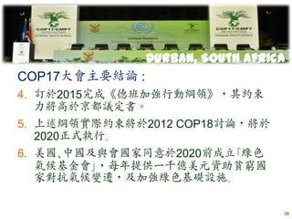 Durban, South Africa
COP17大會主要結論 :
4. 訂於2015完成《德班加強行動綱領》，其約束
   力將高於京都議定書。
5. 上述綱領實際約束將於2012 COP18討論，將於
   2020正式執行｡
6. 美國､中國及與會國家同意於2020前成立｢綠色
   氣候基金會｣，每年提供一千億美元資助貧窮國
   家對抗氣候變遷，及加強綠色基礎設施｡

                                   29
 