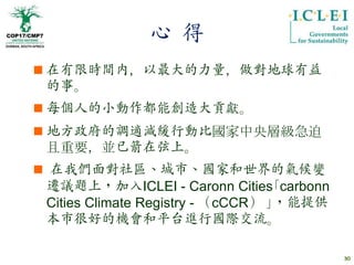 心 得
 在有限時間內，以最大的力量，做對地球有益
  的事。
 每個人的小動作都能創造大貢獻。
 地方政府的調適減緩行動比國家中央層級急迫
  且重要，並已箭在弦上。
 在我們面對社區、城市、國家和世界的氣候變
 遷議題上，加入ICLEI - Caronn Cities｢carbonn
 Cities Climate Registry - （cCCR） ｣，能提供
 本市很好的機會和平台進行國際交流。

                                          30
 