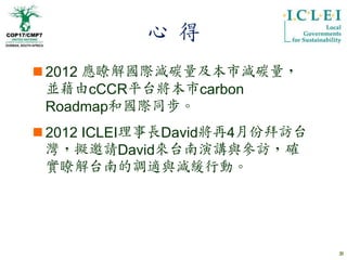 心 得
 2012 應瞭解國際減碳量及本市減碳量，
  並藉由cCCR平台將本市carbon
  Roadmap和國際同步。
 2012 ICLEI理事長David將再4月份拜訪台
  灣，擬邀請David來台南演講與參訪，確
  實瞭解台南的調適與減緩行動。




                               31
 