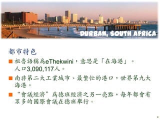 Durban, South Africa

都市特色
 祖魯語稱為eThekwini，意思是「在海港」。
  人口3,090,117人。
 南非第二大工業城市、最繁忙的港口，世界第九大
  海港。
 “會議經濟”為德班經濟之另一亮點，每年都會有
  眾多的國際會議在德班舉行。

                                     4
 