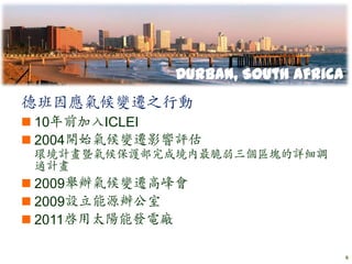 Durban, South Africa
德班因應氣候變遷之行動
 10年前加入ICLEI
 2004開始氣候變遷影響評估
 環境計畫暨氣候保護部完成境內最脆弱三個區塊的詳細調
 適計畫
 2009舉辦氣候變遷高峰會
 2009設立能源辦公室
 2011啟用太陽能發電廠

                                    6
 