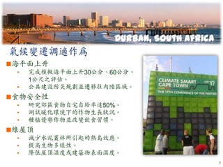 Durban, South Africa
氣候變遷調適作為
海平面上升
 •   完成模擬海平面上升30公分、60公分、
     1公尺之評估。
 •   公共建設防災規劃並遷移往內陸區域。
食物安全性
 •   研究郊區食物自宅自給率達50%。
 •   測試暖化環境下的作物生長狀況。
 •   種植優勢作物並改變飲食習慣。
綠屋頂
 •   減少水泥叢林所引起的熱島效應。
 •   提高生物多樣性。
 •   降低屋頂溫度或建築物表面溫度。
                                           7
 