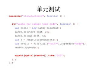 Ԫ
describe("cloneContents", function () {


  it(works for simple text node, function () {
   var range = new Range(document);
   range.setStart(text, 2);
   range.setEnd(text, 5);
   var f = range.cloneContents();
   var newDiv = KISSY.all("<div>").appendTo("body");
   newDiv.append(f);


   expect(myHtml(newDiv)).toBe("345");
  });
});
 