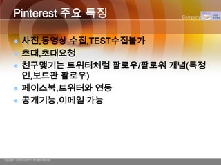 Pinterest 주요 특징                         Company Logo




               사진,동영상 수집,TEST수집불가
               초대,초대요청
               친구맺기는 트위터처럼 팔로우/팔로워 개념(특정
                인,보드판 팔로우)
               페이스북,트위터와 연동
               공개기능,이메일 가능




Copyright © by ARTCOM PT All rights reserved.
 