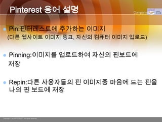 Pinterest 용어 설명                         Company Logo




      Pin:핀터레스트에 추가하는 이미지
     (다른 웹사이트 이미지 링크, 자신의 컴퓨터 이미지 업로드)


     Pinning:이미지를 업로드하여 자신의 핀보드에
      저장

      Repin:다른 사용자들의 핀 이미지중 마음에 드는 핀을
       나의 핀 보드에 저장



Copyright © by ARTCOM PT All rights reserved.
 