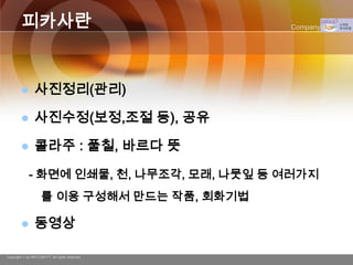 피카사란                                    Company Logo




               사진정리(관리)

               사진수정(보정,조절 등), 공유

               콜라주 : 풀칠, 바르다 뜻

             - 화면에 인쇄물, 천, 나무조각, 모래, 나뭇잎 등 여러가지
                    를 이용 구성해서 만드는 작품, 회화기법

               동영상

Copyright © by ARTCOM PT All rights reserved.
 