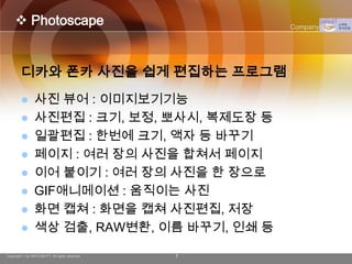  Photoscape                                   Company Logo




        디카와 폰카 사진을 쉽게 편집하는 프로그램
               사진 뷰어 : 이미지보기기능
               사진편집 : 크기, 보정, 뽀사시, 복제도장 등
               일괄편집 : 한번에 크기, 액자 등 바꾸기
               페이지 : 여러 장의 사진을 합쳐서 페이지
               이어 붙이기 : 여러 장의 사진을 한 장으로
               GIF애니메이션 : 움직이는 사진
               화면 캡쳐 : 화면을 캡쳐 사진편집, 저장
               색상 검출, RAW변환, 이름 바꾸기, 인쇄 등

Copyright © by ARTCOM PT All rights reserved.   7
 