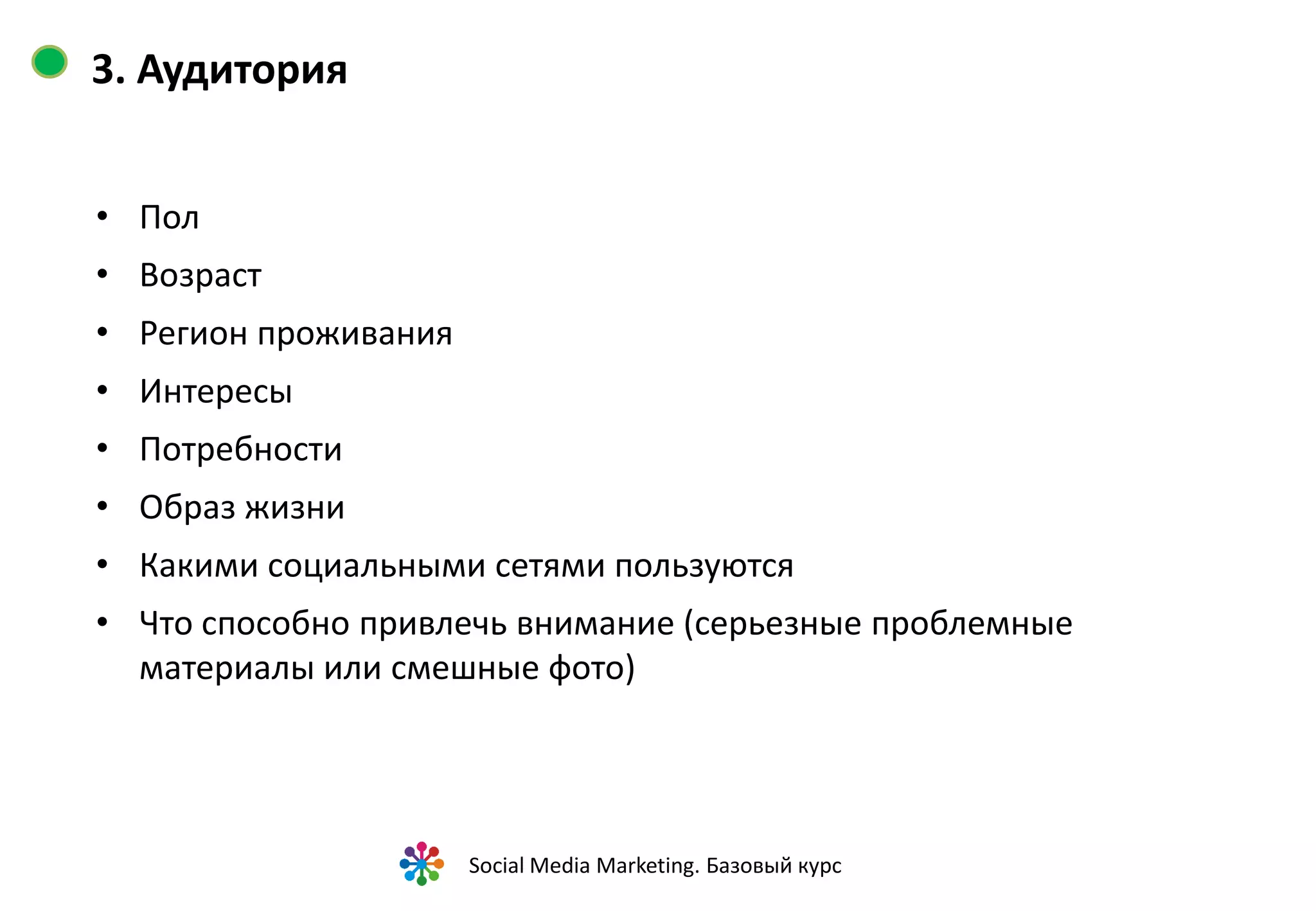 3. Аудитория


Новый мощный и легкий ноутбук.


Молодые люди в возрасте 18 – 30 лет,
проживающие преимущественно в
городах-миллионниках, играют в
компьютерные игры, работа связана с
программированием, дизайном,
обработкой фото и видео контента, много
времени проводят онлайн, владеют
дорогими смартфонами, первыми
осваивают новые социальные сети….



                        Social Media Marketing. Базовый курс
 