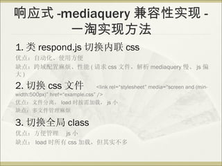 Ӧʽ -mediaquery ʵ -
      һʵַ
1.  respond.js л css
ŵ㣺Զʹ÷
ȱ㣺鷳 (  css ļ mediaquery  js ƫ
)

2. л css ļ                    <link rel=stylesheet media=screen and (min-
width:500px) href=example.css />
ŵ㣺ļ룬 load ʱأ js С
ȱ㣺ļ鷳

3. лȫ class
ŵ㣺 js С
ȱ㣺 load ʱ css أʵ
 