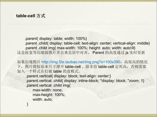 table-cell ʽ




  .parent{ display: table; width: 100%}
  .parent .child{ display: table-cell; text-align: center; vertical-align: middle}
  .parent .child img{ max-width: 100%; height: auto; width: auto9}
ǰȱͼƬҴֱж롣 Parent ĸ߶ͨ js ʵʱ

ͼƬ http://img.f2e.taobao.net/img.png?x=100x390ߺܸߵ
£ͼƬԭߴſ table-cell Ǹ table-cell ߣҪ
һʽڴ table ĺģʽ
  .parent.vertical{ display: block; text-align: center;}
  .parent.vertical .child{ display: inline-block; *display: block; *zoom: 1}
  .parent.vertical .child img{
      max-width: none;
      max-height: 100%;
      width: auto;
   }
 