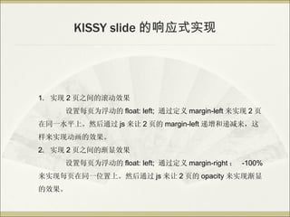KISSY slide Ӧʽʵ




1. ʵ 2 ҳ֮ĹЧ
     ÿҳΪ float: left; ͨ margin-left ʵ 2 ҳ
ͬһˮƽϡȻͨ js  2 ҳ margin-left ͵ݼ
ʵֶЧ
2. ʵ 2 ҳ֮ĽЧ
     ÿҳΪ float: left; ͨ margin-right  -100%
ʵÿҳͬһλϡȻͨ js  2 ҳ opacity ʵֽ
Ч
 