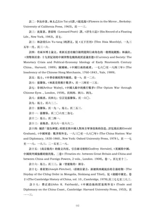 註二：李汝珍著，林太乙(Lin Tai-yi)譯，
                           《鏡花緣》(Flowers in the Mirror., Berkeley:
University of California Press, 1965)，頁一一三。
   註三：沈復著，普雷特（Leonard Pratt）譯，
                             《浮生六記》(Six Record of a Floating
Life., New York, 1983)，頁七。
   註三：林語堂(Lin Yu-tang )的譯文，見《天下月刊》(Tfen Hsia Monthly), 一九三
五年一月，頁三一六。
   註四：有兩本博士論文，重新反思有關白銀問題與行商角色的一般傳統觀點；林滿紅，
《貨幣與社會：十九世紀初的中國貨幣危機與政經意識形態》(Currency and Society: The
Monetary Crisis and Political-Economy Ideology of Early Nineteenth Century
China., Harvard, 1989)；陳國楝，《中國行商的破產，一七六○至一八四三年》(The
Insolvency of the Chinese Hong Merchants, 1760-1843., Yale, 1989)。
   註五：馬士，《中華帝國的對外關係，卷一》
                      ，頁一二六。
   註六：張馨保，《林欽差與雅片戰爭》，頁一三四至一三五。
   註七：韋利(Arthur Waley)，《中國人眼中的雅片戰爭》(The Opium War through
Chinese Eyes ., London, 1958)，頁四四、四六、四九。
   註八：前揭書，頁四七；引言見張馨保，頁一六○。
   註九：馬士，頁六二二。
   註十：張馨保，頁一九一，馬士，頁二五三。
   註十一：張馨保，頁二○六至二勿七。
   註十二：馬士，頁二四一。
   註十三：前揭書，頁六六一至六六二。
   註十四： 「復仇神號」
       關於     的歷史與中國人對西方軍事技術的仿造，詳見萬拉漢(Gerald
Graham)，《中國軍港：戰爭與外交，一八三○至一八六○年》(The China Station: War
and Diplomacy, 1830-1860., New York: Oxford University Press, 1978 )，頁一一七
至一一八、一八三、二一五至二一八。
   註十五：
      （南京條約》的條文內容，引自赫司曾特(Godfrey Hertslet),《英國與中國、
中國與外國強權的條約集，二卷》(Treaties etc. between Great Britain and China and
between China and Foreign Powers, 2 vols., London. 1908)，卷一，頁七至十二。
   註十六：馬士，頁三三，論〈望廈條約〉部分。
   註十七：弗萊契(Joseph Fletcher),〈清朝在蒙古、新疆與西藏統治的全盛時期〉(The
Heyday of the Chfng Order in Mongolia, Sinkiang and Tibet)，見《劍橋中國史，卷
十》(The Cambridge History of China, vol. 10., Cambridge, 1978),頁三七七至三八三。
    註 十 八 ： 費 正 清 (John K. Fairbank) ， 中 國 洽 海 的 貿 易 與 外 交 》 (Trade and
                                      《
Diplomacy on the China Coast., Cambridge: Harvard University Press, 1953)，頁
一一三。


                                    112
 