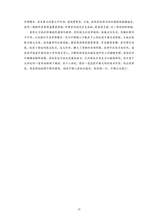 官僚體系、甚至廣大社會之中的滿、漢族群緊張。不過，康熙在經濟方面的建樹就略顯遜色。
康熙一朝雖然商業興盛農業營饒，但國家的財政左支右絀，終滿清王朝，此一弊端始終相隨。
  康熙之子敏於修補康熙遺留的積弊，特別致力於改革稅制、組織文化生活、消彌社會的
不平等，以及強化中央官僚體系。然而中國總人口數在十八世紀後半葉急遽膨脹，土地分配
壓力隨之而來，造成嚴重的社會混亂，廟堂風尚開始墜壞墮落。官吏顢頇昏聵、貪污腐化成
風，削弱了朝廷的統治能力，這又加重、擴大了清朝的內部問題。在對外政策方面亦然，遠
渡重洋抵達中國沿海口岸的西方商人，不斷抵制清廷加諸在他們身上的種種束縛，清廷的涉
外機構面臨新挑戰，清廷在這方面也是遲鈍無方。凡此無能另尋良方以適應新局，為日後十
九世紀的一連串浩劫埋下禍因。在十八世紀，曾經一度迷戀中國文明的西方作家、政治哲學
家，現在開始細察中國的積弱，認為中國人若無法適存，則有朝一日，中國必定覆亡。




                   19
 