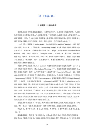 13  「便成了路」 



                     社會達爾文主義的警聲 


   袁世凱統治下領導權威的支離破碎，民國肇建的重挫，巴黎和會上列強的背叛，凡此皆
加深了清末以來潛隱在中國人內心深處的憂慮：中國將被瓜分：四千年的悠久歷史日薄西山，
就要被撕裂。同時，西方盛行的社會達爾文主義被用來分析中國的困境；即使社會達爾文主
義僅能帶給中國思想家些許慰藉，然而，其理念卻把一些方法論帶入論辯之中。
   一八九五年，達爾文（Charles Darwin）的《物種源始》
                                  （Origin of Species）一書首次於
英國出版，書中達爾文以「演化論」
               （evolutionary theory）概念解釋物競天擇的過程如何決
定適者生存、不適者滅亡。達爾文乘坐「小獵犬號」
                      （Beagle）航行於佛得角群島（Cape Verde
Islands）、智利、加拉巴哥斯群島（Galapagos Islands）、紐西蘭、澳大利亞諸地，通過廣泛
觀察研究，達爾文了解到在求生存、不斷鬥爭以奪取有限資源的過程中，適應良好的有機體
才是能夠生存下來的物種。同時，在適應過程中，不適者逐漸被淘汰。進而通過遺傳法則，
持續或強化物種的適應能力。
   英國社會學家斯賓塞（Herbert Spencer）對達爾文的理論進行創造性的詮釋。在一八七
三年出版的《社會學研究》
           （The Studies of Sociology）中，斯賓塞將達爾文的理論應用在人
類社會發展的過程。他在一八六四年創造了「最適者生存」
                         （survival of fittest）一詞，他認
為這個原則同時主宰了社會與生物的演化。斯賓塞指出，人類社會的演進是由「同質性」
（homogeneous）過渡到「異質性」
                    （heterogeneous）
                                  ，最後逐漸邁入「個性化」
                                             （individuation）
階段。社會可進一步區份為「軍事社會」
                 （military society） 「工業社會」
                                   與     （industrial society）：
前者係以武力換取合作；後者則是因認識到個體意識而使自我意志的自發行為抬頭。斯賓塞
的理論被科學家赫胥黎重新詮釋、論證，一八九三年赫氏將研究心得呈現在《演化論與倫理
學》一書中。嚴復於滿清「自強運動」時期入福州船政學堂，後負岌英倫，在中日甲午戰爭
期間讀畢《演化論與倫理學》一書，一八九六年將該書翻譯成中文，並增添自己的評述與詮
釋，重新更名為《天演論》。或者也是因為嚴復在這本書中強調原著所沒有的民族主義精神，
而使此書在清末民初的知識社群中掀起波濤巨浪。
   嚴復在譯作中流露出以下的看法：斯賓塞的社會學不僅是分析性與描述性的著作，同時
也是一帖「藥方」，可供作為改造社會、凝聚社會的手段。嚴復總結達爾文的思想如下：
   民民物物，各爭有以自存，其始也種與種爭，群與群爭，弱者常為強肉，愚者常為智役。
（註一）
   嚴復繼續論道，斯賓塞「宗天演之術，以闡人倫治化之事。」其他晚清時代的思想家一
眼就看出這些觀念的重要性。宣揚維新運動的梁啟超滿懷希望，聲稱演化論「可以使其種日


                             196
 