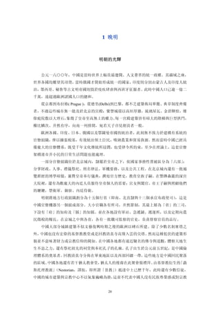 1  晚明 



                     明朝的光輝 


  公元一六○○年，中國是當時世界上幅員最遼闊、人文薈萃的統一政權。其疆域之廣，
世界各國均難望其項背，當時俄國才開始形成統一的國家，印度則分別由蒙古人及印度人統
治，墨西哥、秘魯等古文明帝國則毀於疫疾肆虐與西班牙征服者。此時中國人口已逾一億二
千萬，遠超過歐洲諸國人口的總和。
  從京都到布拉格( Prague )，從德里(Delhi)到巴黎，都不乏建築佈局華麗、典章制度齊備
者，不過這些城市無一能及於北京的宮殿；紫禁城環以高垣厚牆，琉璃屋瓦、金碧輝煌，雄
偉庭院敷以大理石，象徵了皇帝至高無上的權力。每一宮殿建築皆有碩大的階梯與巨型拱門，
櫛比鱗次、井然有序，向南一列排開，宛若天子召見朝貢者一般。
  歐洲各國、印度、日本、俄國以及鄂圖曼帝國的統治者，此刻無不致力於建構有系統的
官僚組織，俾以擴張稅基，有效統治領土臣民，吸納農業和貿易資源。然而當時中國已經具
備龐大的官僚體系，既受千年文化傳統所浸潤，也受律令所約束，至少在理論上，這套官僚
架構連市井小民的日常生活問題也能處理。
  一部分官僚組織位於北京城內，隸屬於皇帝之下，依國家事務性質被區分為「六部」：
分掌財政、人事、禮儀祭祀、刑名律法、軍機要務，以及公共工程。在北京城內還有一批遍
覽群經的博學碩儒，襄贊皇帝奉行儀典，撰寫官方歷史，教育皇族子嗣。在警蹕森嚴的深宮
大院裡，還有為數龐大的內廷人員服侍皇帝個人的需要：宮女與闔官，帝王子嗣與照顧他們
的嬤嬤，禁衛軍、御廚、內廷侍衛。
  明朝將地方行政組織劃分為十五個行省（即南、北直隸與十三個承宣布政使司），這是
中國官僚機器另一個組成部分。大小官職各有所司，井然節制，其最上層為「省」的三司，
下設有「府」的知府及「縣」的知縣。並在各地設有軍站、急遞鋪、遞運所，以及定期向農
民徵稅的糧長。在京城之中與各省，各有一批職司監察的官吏，負責督察官員的品行。
  中國大部分城鎮建築不似文藝復興時期之後的歐洲以磚石所建。除了少數名剎寶塔之
外，中國也沒有宏偉的基督教教堂或是回教清真寺高聳入雲的尖塔。然而這種低伏的建築形
貌並不意味著財力或宗教信仰的闕如。在中國各地都有遠近馳名的佛寺與道觀，體察天地生
生不息之力，還有祭祀祖先的祠堂與奉祀孔子的孔廟。孔子出生於公元前五世紀，是中國倫
理體系的奠基者。回教清真寺分佈在華東地區以及西部回疆一帶，這些地方是中國回民聚落
的區域。中國各地還有若干猶太教會堂，猶太人的後裔在此聚會做禮拜。由基督教衍生的「聶
斯托理教派」
     （Nestorian，譯按，即所謂「景教」
                         ）抵達中土已歷千年，此時還有少數信徒，
中國的城市建築與宗教中心不以氣象巍峨為務，這並不代表中國人沒有民族尊榮感或對宗教


                        20
 