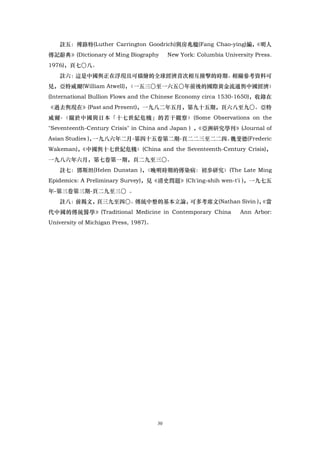 註五：傅路特(Luther Carrington Goodrich)與房兆楹(Fang Chao-ying)編，
                                                          《明人
傳記辭典》(Dictionary of Ming Biography          New York: Columbia University Press.
1976)，頁七〇八。
   註六：這是中國舆正在浮現且可描繪的全球經濟首次相互撞擊的時期。相關參考資料可
見，亞特威爾(William Atwell)，
                      〈一五三〇至一六五〇年前後的國際黃金流通舆中國經濟〉
(International Bullion Flows and the Chinese Economy circa 1530-1650)，收錄在
《過去舆現在》(Past and Present)，一九八二年五月，第九十五期，頁六八至九〇。亞特
威爾-〈關於中國與日本「十七世紀危機」的若干觀察〉(Some Observations on the
"Seventeenth-Century Crisis" in China and Japan ) ，
                                                  《亞洲硏究學刊》(Journal of
Asian Studies )，一九八六年二月-第四十五卷第二期-頁二二三至二二四。魏斐德(Frederic
Wakeman)，
        《中國舆十七世紀危機〉(China and the Seventeenth-Century Crisis)，
一九八六年六月，第七卷第一期，頁二九至三〇。
   註七：鄧斯坦(Helen Dunstan )，〈晚明時期的傳染病：初歩研究〉(The Late Ming
Epidemics: A Preliminary Survey)，見《清史問題》(Ch'ing-shih wen-t'i )，一九七五
年-第三卷第三期-頁二九至三〇 。
   註八：前揭文，頁三九至四〇。傳統中整的基本立論，                    《當
                           可多考席文(Nathan Sivin )，
代中國的傳統醫學》(Traditional Medicine in Contemporary China                 Ann Arbor:
University of Michigan Press, 1987)。




                                       30
 