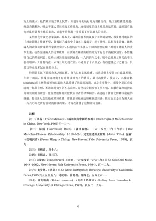 方上的漢人，他們熟知地方風土民情，知道如何去執行地方稅務行政。地主百般推託規避，
抱怨費錢耗時，硬是不讓丈量田產的工作進行。地稅制度的改革政策無法貫徹，徒然讓有能
力於亂世蓄積土地的家族，在承平時代進一步積累了更為龐大的田產。
   某些當代中國史學家論稱，基本上，滿洲征服者與漢族上層階級結盟，導致農村地區的
「封建關係」持續不墜，並抑制了城市中「資本主義萌芽」的可能性。這點很難證實。雖然
滿人的政策確實讓某些家族更富有，不過仍有許多漢人士紳的思想延續了晚明東林黨人的改
革主張，他們抗議滿人的這類政策，而試圖在職權所轄的地方實行公平的稅賦制度，不惜犧
牲自己的階級利益。這些士紳失敗的原因在於：一六四四年之後，朝中已經無人與其改革主
張相唱和，其故舊均在一六四五年先後亡故。不過到了十八世紀，有些建議已付之實行，只
是功勞並沒有記在他們身上。
   特別是長江下游的魚米之鄉江蘇，自古以來文風鼎盛，抗清活動主要是出自意識形態。
在此一地區，領導抗清運動者有時能以地方上的農民、鎮民為後盾。換言之，具備奇魅
(charisma)的上層階級領袖以民族大義跨越了階級的鴻溝。在許多事件中，薙髮令是江南反
清的一帖催化劑，不過部分儒生仍不忘前明，即使以身相殉也在所不惜：奉獻的倫理精神以
及報效朝廷的理念，使他們能無視於歷代在位者的積弊陋習，並超越了貧富之問難以逾越的
藩籬。假使滿人意欲徹底鞏固政權，那就必須杜絕這類種族認同感；然而也正是因為滿人在
一六六○年代實行強硬的排漢政策，才再次激發了這類認同意識。


   註釋
                       《滿族統治中國的根源》
   註一：梅谷（Franz Michael)。         （The Origin of Manchu Rule
in China, New York,1965)頁一二一。
     註 二 ： 羅 絲 （ Gertraude Roth), 〈 滿 漢 關 係 ， 一 六 一 八 至 一 六 三 六 年 〉 The
                                                                   （
Manchu-Chinese Relationship: 1618-636)，見史景遷與威爾斯（John Wills）合編！
《從明到清》
     （From Mlng to Chlng；New Haven: Yale University Press, 1979)，頁
九。
   註三：前褐書，頁十八。
   註四：前褐書，頁三○。
   註五：司徒琳（Lynn Struve），
                      《南明，一六四四至一六六二年》
                                    （The Southern Ming,
1644-1662., New Haven: Yale University Press, 1984)，頁一二九。
   註六：魏斐德，
         《洪業》
            （The Great Enterprlse; Berkeley: University of California
Press,1985)頁五五至五八：司徒琳。前揭書，頁四七，五八至六一。
     註七：奧克斯南（Robert oxnarn） 《馬背上的統治》
                           ，        （Ruling from Horseback.,
Chicago: University of Chicago Press, 1975)，頁五二，五六。




                                   42
 