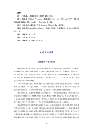 註釋
  註一：史景遷，《中國的皇帝：康熙自畫像》頁三。
  註二：彼德森（Willard Peterson）
                         〈顧炎武的一生，一六一三至一六八二年〉，見《哈
佛亞洲研究雜誌》第二十八期，一九六八年，頁一四。
  註三：孔尚任著，陳世驪、艾頓（Harold ACton）譯，
                               《桃花扇》
  註四：宣立教(Richard Strassberg)，
                            《孔尚任的世界：中國清初的一位文人》
                                             （1983）
頁二七五
  註五：前褐書，頁二一九。
  註六：史景遷，頁一六五。
  註七：前褐書，頁一四八至一四九。




                   4  雍正的權威 



                  清朝權力與農村稅制 


  康熙駕崩之後，雍正即位，他在位時間雖不長，卻是腥風血雨，詭譎多變，十分關鍵。
雍正踐祚之初，就有陰謀篡位的流言，雍正自稱康熙龍賓之前已將大位傳給他。康熙大去之
時，除了維正之外，諸皇子並未在側，而且九門提督（譯按，步軍統領隆科多）也是雍正親
信，所以雍正繼承嗣統沒有人公開質疑；但是終雍正之世（一七二三至一七三五年），僭取
皇位的指控都一直困擾著他。
  不過，雍正謀篡皇位之說並無實據，況旦康熙對雍正信任的程度勝過其他皇子。康熙與
雍正（名為胤縝）常一起討論政務，一同出遊。誠如前述，雍正還一度奉派看守二皇兄，也
就是被廢黜的王儲，以當時的政治環境，這其實是一項極其敏感而危險的任務。
  雍正登極之後，逮捕妒恨他繼承王位的幾位皇子，藉以穩固統治權威。（雍正先是以升
官加爵來杜他們之口。）廢儲胤礽與另外兩位遭雍正下獄圈禁的皇子，不久之後歿於獄中。
（是否是被殺害或遭惡意虐待致死則不得而知。）其他的皇子不是被禁錮就是受到嚴密的監
控。雍正只信任十三皇弟胤祥＊一人，委任他為總理事務大臣，並封為親王。
  無論我們把這些佈局解釋成內心愧疚的表示，或是出自防患於未然的實際考量，從中都
可看到雍正的帝王心術。雍正為人不厭其細，每天都花許多時間在政事之上，他通常於凌晨
四時至七時讀史書，七時用早膳，後與朝臣議政到午後，然後批閱奏摺至深夜。雍正不似父
皇康熙酷愛木蘭秋獼、也不愛巡幸江南。雍正的主要嗜好似乎只是研習佛教義理，他不但是
個虔誠的信徒，更是個佛學的研究者，此外，他也只是至北京城西北的圓明園鬆弛身心。康


                        56
 
