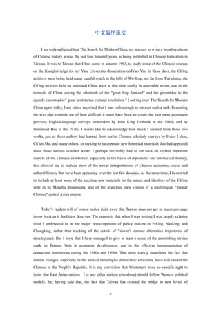 中文版序原文


     I am truly delighted that The Search for Modern China, my attempt to write a broad synthesis
of Chinese history across the last four hundred years, is being published in Chinese translation in
Taiwan. It was to Taiwan that I first came in autumn 1963, to study some of the Chinese sources
on the K'anghsi reign for my Yale University dissertation onTs'ao Yin. In those days, the Ch'ing
archives were being held under careful watch in the hills of Wu-feng, not far from T'ai-chung; the
Ch'ing archives held on mainland China were at that time totally in accessible to me, due to the
turmoils of China during the aftermath of the "great leap forward" and the preambles to the
equally catastrophic" great proletarian cultural revolution." Looking over The Search for Modern
China again today, I am rather surprised that I was rash enough to attempt such a task. Rereading
the text also reminds me of how difficult it must have been to create the two most prominent
previous English-language surveys undertaken by John King Fairbank in the 1960s and by
Immanuel Hsu in the 1970s. I would like to acknowledge how much I learned from those two
works, just as those authors had learned from earlier Chinese scholarly surveys by Hsiao I-shan,
Ch'ien Mu, and many others. In seeking to incorporate new historical materials that had appeared
since those various scholars wrote, I perhaps inevitably had to cut back on certain important
aspects of the Chinese experience, especially in the fields of diplomatic and intellectual history;
this allowed me to include more of the newer interpretations of Chinese economic, social and
cultural history that have been appearing over the last few decades. At the same time, I have tried
to include at least some of the exciting new materials on the nature and ideology of the Ch'ing
state in its Manchu dimensions, and of the Manchus' own visions of a multilingual "greater
Chinese" central Asian empire.


     Today's readers will of course notice right away that Taiwan does not get as much coverage
in my book as it doubtless deserves. The reason is that when I was writing I was largely echoing
what I understood to be the major preoccupations of policy makers in Peking, Nanking, and
Chungking, rather than tracking all the details of Taiwan's various alternative trajectories of
development. But I hope that I have managed to give at least a sense of the astonishing strides
made in Taiwan, both in economic development, and in the effective implementation of
democratic institutions during the 1980s and 1990s. That story starkly underlines the fact that
similar changes, especially in the area of meaningful democratic structures, have still eluded the
Chinese in the People's Republic. It is my conviction that Westerners have no specific right to
insist that East Asian nations （or any other nations elsewhere) should follow Western political
models. Yet having said that, the fact that Taiwan has crossed the bridge to new levels of

                                                6
 