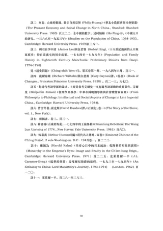 註二：河北、山東的數據，徽引自黃宗智（Philip Huang）
                                   《華北小農經濟與社會變遷〉
（The Peasant Economy and Social Change in North China., Stanford: Stanford
University Press. 1985) 頁三二二。全中國的數字，見何炳梯（Ho Ping-ti)，
                                                    《中國人口
的研究，一三六八至一九五三年》（Studies on the Population of China, 1368-1953..
Cambridge: Harvard University Press. 1959)頁二八一。
    註三：轉引自李中清（James Lee)與伍若賢（Robert Eng),〈十八世紀滿洲的人口與
家庭史：得自道義屯的初步成果，一七七四至一七九八年》（Population and Family
History in Eighteenth Century Manchuria: Preliminary Results from Daoyi.
1774-1798)
    見《清史問題》（Ching-shih Wen-t'l)，第五卷第一期，一九八四年六月，頁三一。
    註四：威爾海姆（Richard Wilhelm)與白恩斯（Cary Baynes)譯，
                                              《易經》（Book of
Changes., Princeton:Princeton University Press. 1950) ，頁二一三，六七○。
    註五·對清代考證學派的論述，主要是參考艾爾曼一本有關考證運動的重要著作。艾爾
曼（Benjamin Elman)《從理學到模學：中華帝國晚期學術與社會嬗變面面觀》（From
Philosophy to Philology: Intellectual and Social Aspects of Change in Late Imperial
China., Cambridge: Harvard University Press, 1984)。
    註六：曹雪芹著，霍克斯（David Hawkes)譯， 石頭記，
                              《     卷一》 The Story of the Stone,
                                      （
vol. 1., New York）。
    註七：前褐書。卷三，頁三一。
    註八：韓書瑞《山東的叛亂，一七七四年的王倫暴動》 Shantung Rebellion: The Wang
                           （
Lun Uprising of 1774., New Haven: Yale University Press. 1981）頁六○。
    註九：恆慕義（Arthur Hummel)編《清代名人傳略，兩卷》
                                    （Eminent Chinese of the
Ch'ing Period, 2 vols.Washington. D.C.. 1943)卷一，頁二二三。
    註十：康無為（Harold Kahn）《皇帝心目中的君主統治：乾隆朝的形象與實情》
（Monarchy in the Emperor's Eyes: Image and Reality in the Ch'ien-lung Reign.,
Cambridge: Harvard University Press. 1971 ） 頁 二 二 五 。 克 萊 莫 爾 ― 平 （ J.L.
Carnmer-Byng）《抵華的使節：馬嘎爾尼勛爵的旅程。一七九三至一七九四年》（An
Embassy to China: Lord Macartney's Journey, 1793-1794） （London. 1962）頁
一二○。
    註十一：萊莫爾―平，頁二八一至二八三。




                                        80
 