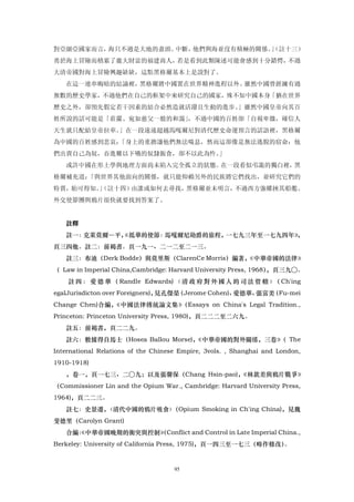 對亞細亞國家而言，海只不過是大地的盡頭、中斷，他們與海並沒有積極的關係。」
                                    （註十三）
勇於海上冒險而積累了龐大財富的福建商人，若是看到此類陳述可能會感到十分錯愕，不過
大清帝國對海上冒險興趣缺缺，這點黑格爾基本上是說對了。
   在這一連串晦暗的結論裡，黑格爾將中國置在世界精神進程以外。雖然中國曾經擁有過
無數的歷史學家，不過他們在自己的框架中來研究自己的國家，殊不知中國本身「猶在世界
歷史之外，卻預先假定若干因素的結合必然造就活潑且生動的進步。」雖然中國皇帝向其百
姓所說的話可能是「莊嚴、宛如慈父一般的和藹」，不過中國的百姓卻「自視卑微，確信人
天生就只配給皇帝拉車。」在一段遠遠超越馬嘎爾尼對清代歷史命運預言的話語裡，黑格爾
為中國的百姓感到悲哀：「身上的重擔讓他們無法喘息，然而這卻像是無法逃脫的宿命：他
們出賣自己為奴，吞進難以下嚥的奴隸飯食，卻不以此為忤。」
   或許中國在形上學與地理方面尚未陷入完全孤立的狀態。在一段看似弔詭的獨白裡，黑
格爾補充道：「與世界其他面向的關係，就只能仰賴另外的民族將它們找出，並研究它們的
特質，始可得知。（註十四）由誰或如何去尋找，黑格爾並未明言，不過西方強權挾其船艦、
        」
外交使節團與鴉片很快就要找到答案了。


   註釋
   註一：克萊莫爾―平，
            《抵華的使節：馬嘎爾尼勛爵的旅程，一七九三年至一七九四年》
                                        ，
頁三四他。註二：前褐書。頁一九一、二一二至二一三。
   註三：布迪（Derk Bodde）與莫里斯（ClarenCe Morris）編著，
                                           《中華帝國的法律》
（ Law in Imperial China,Cambridge: Harvard University Press, 1968），頁三九○。
    註 四 ： 愛 德 華 （ Randle Edwards) 〈 清 政 府 對 外 國 人 的 司 法 管 轄 〉 Ch'ing
                                                             （
egalJurisdicton over Foreigners)，見孔傑榮（Jerome Cohen)、愛德華、張富美（Fu-mei
Change Chen)合編，《中國法律傳統論文集》（Essays on China's Legal Tradition.,
Princeton: Princeton University Press, 1980)，頁二二二至二六九。
   註五：前褐書，頁二二九。
   註六：數據得自馬士（Hosea Ballou Morse)，《中華帝國的對外關係，三卷》 The
                                               （
International Relations of the Chinese Empire, 3vols. , Shanghai and London,
1910-1918)
   ，卷一，頁一七三、二○九；以及張馨保（Chang Hsin-pao)，《林欽差與鴉片戰爭》
（Commissioner Lin and the Opium War., Cambridge: Harvard University Press,
1964)，頁二二三。
   註七：史景遷，〈清代中國的鴉片吸食〉（Opium Smoking in Ch'ing China)，見魏
斐德里（Carolyn Grant)
   合編： 中華帝國晚期的衝突與控制》 Conflict and Control in Late Imperial China.,
     《             （
Berkeley: University of California Press, 1975)，頁一四三至一七三（略作修改）。


                                     95
 