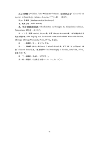 註八：伏爾泰（Francois Marie Arouet de Voltaire)，
                                            《諸民族風俗論》
                                                   （Essai sur les
moeurs et I'esprit des nations., Geneva, 1771）,卷一，頁三六。
   註九：布蘭傑（Nicolas Antoine Boulanger)
   著，威爾克斯（John Wilkes)
   譯，《東方專制制度的起源》（Recherches sur I'origine du despotisms oriental.,
Amsterdam, 1764) ，頁二六○。
   註十：亞當·斯密（Adam Smith)著，康南（Edwin Cannan)編，《國民財富的性質
與原因的分析》（An Inquiry into the Nature and Causes of the Wealth of Nations.,
Chicago: Chicago University Press, 1976)，頁七○。
   註十一：前揭書，頁七一至七二、九五。
   註十二：黑格爾（Georg Wilhelm Friedrich Hegel)著，何登（E. S. Haldane)、西
蒙（Frances Simon) 譯，
                  《歷史哲學》
                       （The Philosophy of History., New York, 1956)，
頁十八至十九。
   註十三：前褐書。頁八七、九○至九一。
   註十四：前褐書，引言依序為頁一一六、一三八、一○一。




                                   96
 