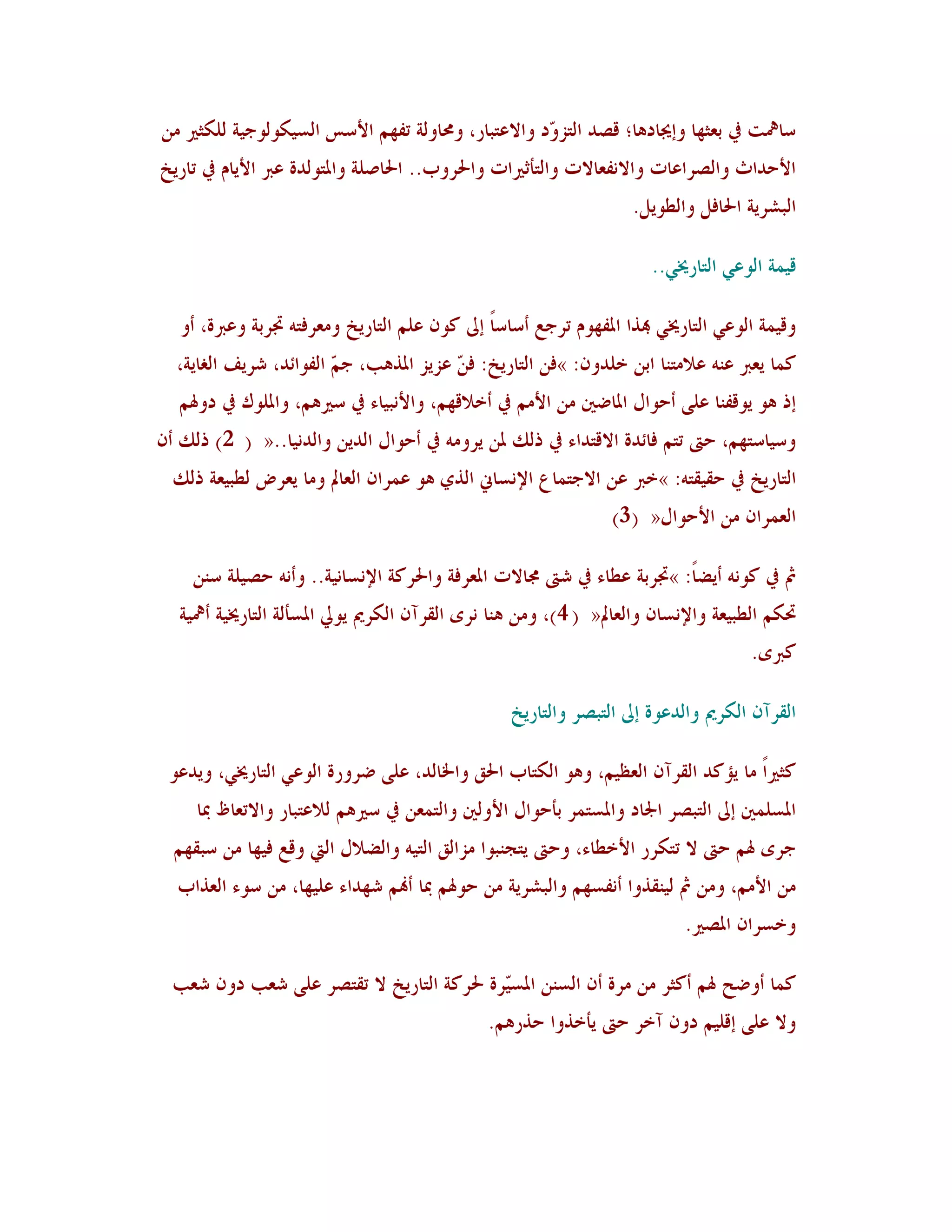 ‫عبعلذ يف ثوضهب وئغلبد٧ب؛ ٓظذ اٛزض ّد واالهزجبس، وزلبوٛخ رِهٞ األعظ اٛغُ٘ىٛىعُخ ٜٛ٘ضًن ٟ٢‬
                                                     ‫و‬
‫األؽذاس واٛظشاهبد واال٣ِوبالد واٛزأصًناد واحلشوة.. احلبطٜخ وادلزىٛذح هرب األَبٝ يف ربسَخ‬
                                                                     ‫اٛجششَخ احلبُٚ واٛـىَٚ.‬

                                                                        ‫ُٓ٠خ اٛىهٍ اٛزبسؼلٍ..‬

   ‫وُٓ٠خ اٛىهٍ اٛزبسؼلٍ هبزا ادلِهىٝ رشعن أعبعبً ئىل ٗى١ هٜٞ اٛزبسَخ وٟوشُز٦ ذبشثخ وهربح، أو‬
  ‫ٗ٠ب َورب ه٤٦ هالٟز٤ب اث٢ خٜذو١: »ُ٢ اٛزبسَخ: ُ ّ هضَض ادلز٧ت، ع ّ اِٛىائذ، ششََ اٌٛبَخ،‬
                        ‫ٞ‬                ‫٢‬
   ‫ئر ٧ى َىِٓ٤ب هًٜ أؽىاٙ ادلبػٌن ٟ٢ األٟٞ يف أخالٓهٞ، واأل٣جُبء يف عًن٧ٞ، وادلٜىٕ يف دوذلٞ‬
‫وعُبعزهٞ، ؽىت رزٞ ُبئذح االٓزذاء يف رٖٛ دل٢ َشوٟ٦ يف أؽىاٙ اٛذَ٢ واٛذ٣ُب..« ( 2) رٖٛ أ١‬
  ‫اٛزبسَخ يف ؽُٔٔز٦: »خرب ه٢ االعز٠بم اإل٣غبين اٛزٌ ٧ى ه٠شا١ اٛوبمل وٟب َوشع ٛـجُوخ رٖٛ‬
                                                                  ‫اٛو٠شا١ ٟ٢ األؽىاٙ« (3)‬

     ‫مث يف ٗى٣٦ أَؼبً: »ذبشثخ هـبء يف شىت رلبالد ادلوشُخ واحلشٗخ اإل٣غب٣ُخ.. وأ٣٦ ؽظُٜخ ع٤٢‬
   ‫رب٘ٞ اٛـجُوخ واإل٣غب١ واٛوبمل« ( 4)، وٟ٢ ٧٤ب ٣شي اٛٔشآ١ اٛ٘شمي َىيل ادلغأٛخ اٛزبسؼلُخ أعلُخ‬
                                                                                       ‫ٗربي.‬

                                                   ‫اٛٔشآ١ اٛ٘شمي واٛذهىح ئىل اٛزجظش واٛزبسَخ‬

 ‫ٗضًناً ٟب َإٗذ اٛٔشآ١ اٛولُٞ، و٧ى اٛ٘زبة احلْ واخلبٛذ، هًٜ ػشوسح اٛىهٍ اٛزبسؼلٍ، وَذهى‬
     ‫ادلغٜ٠ٌن ئىل اٛزجظش اجلبد وادلغز٠ش ثأؽىاٙ األوٌٛن واٛز٠و٢ يف عًن٧ٞ ٛالهزجبس واالروبف دبب‬
  ‫عشي ذلٞ ؽىت ال رز٘شس األخـبء، وؽىت َزغ٤جىا ٟضاْٛ اٛزُ٦ واٛؼالٙ اٛيت وٓن ُُهب ٟ٢ عجٔهٞ‬
  ‫ٟ٢ األٟٞ، وٟ٢ مث ُٛ٤ٔزوا أ٣ِغهٞ واٛجششَخ ٟ٢ ؽىذلٞ دبب أهنٞ شهذاء هُٜهب، ٟ٢ عىء اٛوزاة‬
                                                                             ‫وخغشا١ ادلظًن.‬

  ‫ٗ٠ب أوػؼ ذلٞ أٗضش ٟ٢ ٟشح أ١ اٛغ٤٢ ادلغّشح حلشٗخ اٛزبسَخ ال رٔزظش هًٜ شوت دو١ شوت‬
                                           ‫ُ‬
                                                ‫وال هًٜ ئُٜٓٞ دو١ آخش ؽىت َأخزوا ؽزس٧ٞ.‬
 