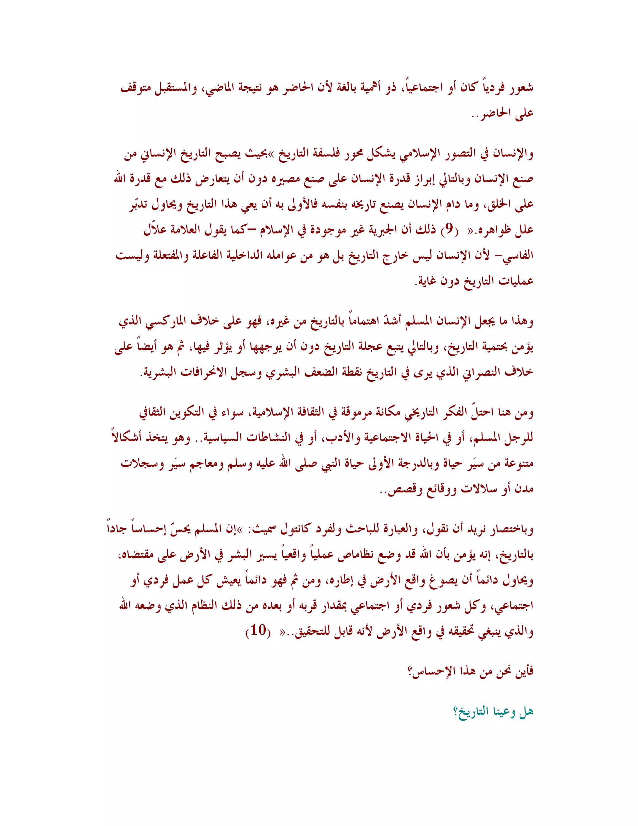 ‫شوىس ُشدَب ٗب١ أو اعز٠بهًُ، رو أعلُخ ثبٌٛخ أل١ احلبػش ٧ى ٣زُغخ ادلبػٍ، وادلغزٔجٚ ٟزىَٓ‬
                                                              ‫ب‬               ‫ً‬
                                                                               ‫هًٜ احلبػش..‬

   ‫واإل٣غب١ يف اٛزظىس اإلعالٍٟ َش٘ٚ زلىس ُٜغِخ اٛزبسَخ »حبُش َظجؼ اٛزبسَخ اإل٣غبين ٟ٢‬
 ‫ط٤ن اإل٣غب١ وثبٛزبيل ئثشاص ٓذسح اإل٣غب١ هًٜ ط٤ن ٟظًن٥ دو١ أ١ َزوبسع رٖٛ ٟن ٓذسح اهلل‬
    ‫هًٜ اخلْٜ، وٟب داٝ اإل٣غب١ َظ٤ن ربسؼل٦ ث٤ِغ٦ ُبألوىل ث٦ أ١ َوٍ ٧زا اٛزبسَخ وػلبوٙ رذّش‬
     ‫ث‬
       ‫هٜٚ كىا٧ش٥.« ( 9) رٖٛ أ١ اجلربَخ ًًن ٟىعىدح يف اإلعالٝ –ٗ٠ب َٔىٙ اٛوالٟخ ه ّٙ‬
        ‫ال‬
 ‫اِٛبعٍ- أل١ اإل٣غب١ ُٛظ خبسط اٛزبسَخ ثٚ ٧ى ٟ٢ هىاٟٜ٦ اٛذاخُٜخ اِٛبهٜخ وادلِزوٜخ وُٛغذ‬
                                                                  ‫ه٠ُٜبد اٛزبسَخ دو١ ًبَخ.‬

  ‫و٧زا ٟب غلوٚ اإل٣غب١ ادلغٜٞ أشذ ا٧ز٠بٟبً ثبٛزبسَخ ٟ٢ ًًن٥، ُهى هًٜ خالٍ ادلبسٗغٍ اٛزٌ‬
                                                        ‫ّ‬
 ‫َإٟ٢ حبز٠ُخ اٛزبسَخ، وثبٛزبيل َزجن هغٜخ اٛزبسَخ دو١ أ١ َىعههب أو َإصش ُُهب، مث ٧ى أَؼبً هًٜ‬
      ‫خالٍ اٛ٤ظشاين اٛزٌ َشي يف اٛزبسَخ ٣ٔـخ اٛؼوَ اٛجششٌ وعغٚ االضلشاُبد اٛجششَخ.‬

      ‫وٟ٢ ٧٤ب اؽز ّ اِٛ٘ش اٛزبسؼلٍ ٟ٘ب٣خ ٟشٟىٓخ يف اٛضٔبُخ اإلعالُٟخ، عىاء يف اٛز٘ىَ٢ اٛضٔبيف‬
                                                                                ‫ٚ‬
‫ٜٛشعٚ ادلغٜٞ، أو يف احلُبح االعز٠بهُخ واألدة، أو يف اٛ٤شبؿبد اٛغُبعُخ.. و٧ى َزخز أش٘بالً‬
  ‫ٟز٤ىهخ ٟ٢ عَش ؽُبح وثبٛذسعخ األوىل ؽُبح اٛ٤يب طًٜ اهلل هُٜ٦ وعٜٞ وٟوبعٞ عَش وعغالد‬
          ‫ُ‬                                                             ‫ُ‬
                                                          ‫ٟذ١ أو عالالد ووٓبئن وٓظض..‬

‫وثبخزظبس ٣شَذ أ١ ٣ٔىٙ، واٛوجبسح ٜٛجبؽش وِٛشد ٗب٣زىٙ مسُش: »ئ١ ادلغٜٞ ػل ّ ئؽغبعبً عبداً‬
              ‫ظ‬
  ‫ثبٛزبسَخ، ئ٣٦ َإٟ٢ ثأ١ اهلل ٓذ وػن ٣لبٟبص ه٠ُٜب وآوُبً َغًن اٛجشش يف األسع هًٜ ٟٔزؼب٥،‬
                                          ‫ً‬
    ‫وػلبوٙ دائ٠بً أ١ َظىى وآن األسع يف ئؿبس٥، وٟ٢ مث ُهى دائ٠بً َوُش ٗٚ ه٠ٚ ُشدٌ أو‬
  ‫اعز٠بهٍ، وٗٚ شوىس ُشدٌ أو اعز٠بهٍ دبٔذاس ٓشث٦ أو ثوذ٥ ٟ٢ رٖٛ اٛ٤لبٝ اٛزٌ وػو٦ اهلل‬
                             ‫واٛزٌ َ٤جٌٍ ربُٔٔ٦ يف وآن األسع أل٣٦ ٓبثٚ ٜٛزؾُْٔ..« (01)‬

                                                                 ‫ُأَ٢ ضل٢ ٟ٢ ٧زا اإلؽغبط؟‬

                                                                           ‫٧ٚ وهُ٤ب اٛزبسَخ؟‬
 