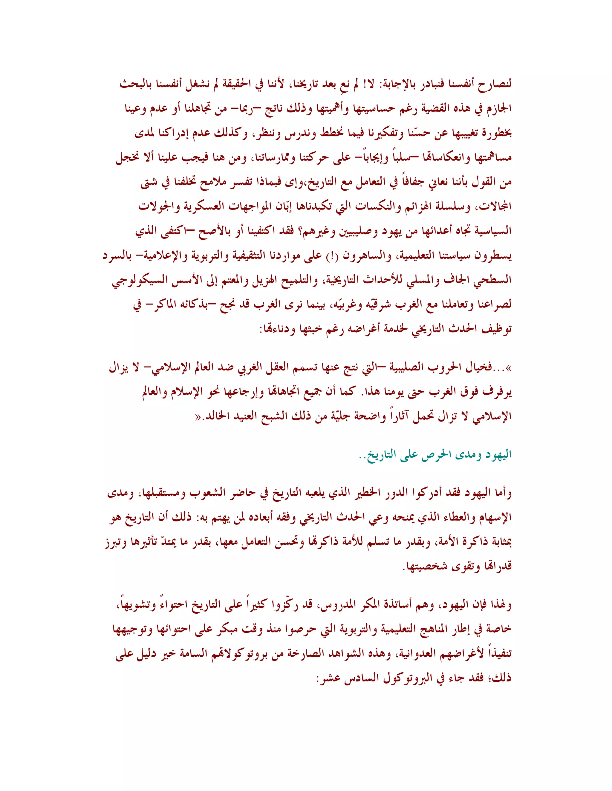 ‫ٛ٤ظبسػ أ٣ِغ٤ب ُ٤جبدس ثبإلعبثخ: ال! مل ٣نِ ثوذ ربسؼل٤ب، أل٣٤ب يف احلُٔٔخ مل ٣شٌٚ أ٣ِغ٤ب ثبٛجؾش‬
    ‫اجلبصٝ يف ٧ز٥ اٛٔؼُخ سًٞ ؽغبعُزهب وأعلُزهب ورٖٛ ٣برظ –سدبب- ٟ٢ ذبب٧ٜ٤ب أو هذٝ وهُ٤ب‬
       ‫خبـىسح رٌُُجهب ه٢ ؽ ّ٤ب ورًِ٘ن٣ب ُُ٠ب طلـؾ و٣ذسط و٣٤لش، وٗزٖٛ هذٝ ئدساٗ٤ب دلذي‬
                                                                ‫غ‬
   ‫ٟغبعلزهب وا٣و٘بعبهتب –عٜجب وئغلبثبً- هًٜ ؽشٗز٤ب وشلبسعبر٤ب، وٟ٢ ٧٤ب ُُغت هُٜ٤ب أال طلغٚ‬
                                                                ‫ً‬
        ‫ٟ٢ اٛٔىٙ ثأ٣٤ب ٣وبين عِبُبً يف اٛزوبٟٚ ٟن اٛزبسَخ،وئي ُج٠برا رِغش ٟالٟؼ زبِٜ٤ب يف شىت‬
        ‫اجملبالد، وعٜغٜخ اذلضائٞ واٛ٤٘غبد اٛيت ر٘جذ٣ب٧ب ئّب١ ادلىاعهبد اٛوغ٘شَخ واجلىالد‬
                                      ‫ث‬
       ‫اٛغُبعُخ ذبب٥ أهذائهب ٟ٢ َهىد وطُٜجٌُن وًًن٧ٞ؟ ُٔذ اٗزُِ٤ب أو ثبألطؼ –اٗزًِ اٛزٌ‬
‫َغـشو١ عُبعز٤ب اٛزوُٜ٠ُخ، واٛغب٧شو١ (!) هًٜ ٟىاسد٣ب اٛزضُُِٔخ واٛزشثىَخ واإلهالُٟخ- ثبٛغشد‬
  ‫اٛغـؾٍ اجلبٍ وادلغٍٜ ٛألؽذاس اٛزبسؼلُخ، واٛزٜ٠ُؼ اذلضَٚ وادلوزٞ ئىل األعظ اٛغُ٘ىٛىعٍ‬
      ‫ٛظشاه٤ب وروبٟٜ٤ب ٟن اٌٛشة ششّٓ٦ وًشثّ٦، ثُ٤٠ب ٣شي اٌٛشة ٓذ صلؼ –ثزٗبئ٦ ادلبٗش- يف‬
                                                  ‫ُ‬      ‫ُ‬
                                    ‫رىكَُ احلذس اٛزبسؼلٍ خلذٟخ أًشاػ٦ سًٞ خجضهب ود٣بءهتب:‬

 ‫»...ُخُبٙ احلشوة اٛظُٜجُخ –اٛيت ٣زظ ه٤هب رغ٠ٞ اٛؤٚ اٌٛشيب ػذ اٛوبمل اإلعالٍٟ- ال َضاٙ‬
         ‫َشُشٍ ُىّ اٌٛشة ؽىت َىٟ٤ب ٧زا. ٗ٠ب أ١ مجُن اذبب٧بهتب وئسعبههب ضلى اإلعالٝ واٛوبمل‬
                     ‫اإلعالٍٟ ال رضاٙ رب٠ٚ آصبسًا واػؾخ عّٜخ ٟ٢ رٖٛ اٛشجؼ اٛو٤ُذ اخلبٛذ.«‬
                                                   ‫ُ‬

                                                           ‫اُٛهىد وٟذي احلشص هًٜ اٛزبسَخ..‬

 ‫وأٟب اُٛهىد ُٔذ أدسٗىا اٛذوس اخلـًن اٛزٌ َٜوج٦ اٛزبسَخ يف ؽبػش اٛشوىة وٟغزٔجٜهب، وٟذي‬
 ‫اإلعهبٝ واٛوـبء اٛزٌ ؽل٤ؾ٦ وهٍ احلذس اٛزبسؼلٍ ؤُ٦ أثوبد٥ دل٢ َهزٞ ث٦: رٖٛ أ١ اٛزبسَخ ٧ى‬
‫دبضبثخ راٗشح األٟخ، وثٔذس ٟب رغٜٞ ٛألٟخ راٗشهتب وربغ٢ اٛزوبٟٚ ٟوهب، ثٔذس ٟب ؽلز ّ رأصًن٧ب ورربص‬
              ‫ذ‬
                                                                     ‫ٓذساهتب ورٔىي شخظُزهب.‬

   ‫وذلزا ُا١ اُٛهىد، و٧ٞ أعبرزح ادل٘ش ادلذسوط، ٓذ س ّضوا ٗضًناً هًٜ اٛزبسَخ اؽزىاءً ورشىَهبً،‬
                                           ‫ٗ‬
  ‫خبطخ يف ئؿبس ادل٤ب٧ظ اٛزوُٜ٠ُخ واٛزشثىَخ اٛيت ؽشطىا ٟ٤ز وٓذ ٟج٘ش هًٜ اؽزىائهب ورىعُههب‬
  ‫ر٤ُِزاً ألًشاػهٞ اٛوذوا٣ُخ، و٧ز٥ اٛشىا٧ذ اٛظبسخخ ٟ٢ ثشورىٗىالهتٞ اٛغبٟخ خًن دُٛٚ هًٜ‬
                                                 ‫رٖٛ؛ ُٔذ عبء يف اٛربورىٗىٙ اٛغبدط هشش:‬
 