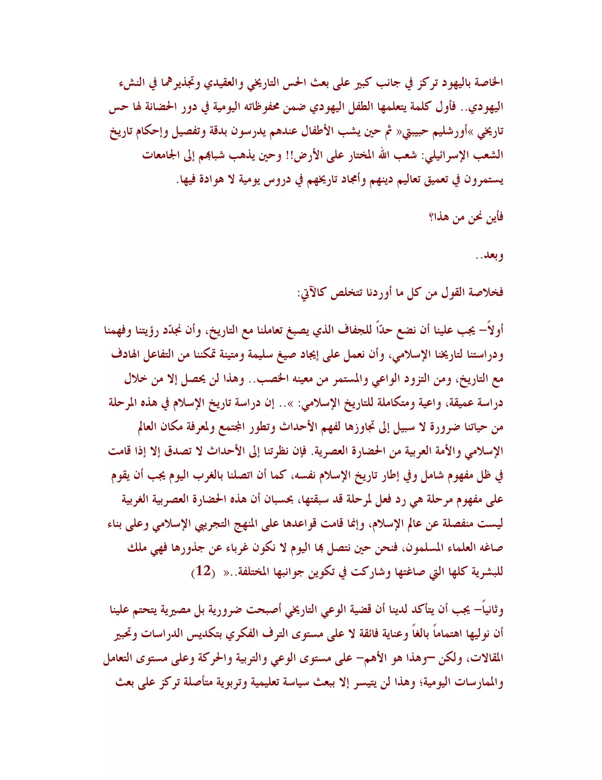 ‫اخلبطخ ثبُٛهىد رشٗض يف عب٣ت ٗجًن هًٜ ثوش احلظ اٛزبسؼلٍ واٛؤُذٌ وذبزَشعلب يف اٛ٤شء‬
 ‫اُٛهىدٌ.. ُأوٙ ٜٗ٠خ َزوٜ٠هب اٛـِٚ اُٛهىدٌ ػ٠٢ زلِىكبر٦ اُٛىُٟخ يف دوس احلؼب٣خ ذلب ؽظ‬
 ‫ربسؼلٍ »أوسشُٜٞ ؽجُجيت« مث ؽٌن َشت األؿِبٙ ه٤ذ٧ٞ َذسعى١ ثذٓخ ورِظُٚ وئؽ٘بٝ ربسَخ‬
        ‫اٛشوت اإلعشائٍُٜ: شوت اهلل ادلخزبس هًٜ األسع!! وؽٌن َز٧ت شجبهبٞ ئىل اجلبٟوبد‬
                ‫َغز٠شو١ يف رو٠ُْ روبُٛٞ دَ٤هٞ وأرلبد ربسؼلهٞ يف دسوط َىُٟخ ال ٧ىادح ُُهب.‬

                                                                         ‫ُأَ٢ ضل٢ ٟ٢ ٧زا؟‬

                                                                                   ‫وثوذ..‬

                                           ‫ُخالطخ اٛٔىٙ ٟ٢ ٗٚ ٟب أوسد٣ب رزخٜض ٗبِيت:‬

‫أوالً- غلت هُٜ٤ب أ١ ٣ؼن ؽ ّاً ٜٛغِبٍ اٛزٌ َظجي روبٟٜ٤ب ٟن اٛزبسَخ، وأ١ صل ّد سؤَز٤ب وُه٠٤ب‬
               ‫ذ‬                                               ‫ذ‬
 ‫ودساعز٤ب ٛزبسؼل٤ب اإلعالٍٟ، وأ١ ٣و٠ٚ هًٜ ئغلبد طُي عُٜ٠خ وٟزُ٤خ سب٘٤٤ب ٟ٢ اٛزِبهٚ اذلبدٍ‬
    ‫ٟن اٛزبسَخ، وٟ٢ اٛزضود اٛىاهٍ وادلغز٠ش ٟ٢ ٟوُ٤٦ اخلظت.. و٧زا ٛ٢ ػلظٚ ئال ٟ٢ خالٙ‬
 ‫دساعخ ه٠ُٔخ، واهُخ وٟز٘بٟٜخ ٜٛزبسَخ اإلعالٍٟ: ».. ئ١ دساعخ ربسَخ اإلعالٝ يف ٧ز٥ ادلشؽٜخ‬
       ‫ٟ٢ ؽُبر٤ب ػشوسح ال عجُٚ ئىل ذببوص٧ب ِٛهٞ األؽذاس ورـىس اجملز٠ن ودلوشُخ ٟ٘ب١ اٛوبمل‬
‫اإلعالٍٟ واألٟخ اٛوشثُخ ٟ٢ احلؼبسح اٛوظشَخ. ُا١ ٣لشر٤ب ئىل األؽذاس ال رظذّ ئال ئرا ٓبٟذ‬
 ‫يف كٚ ِٟهىٝ شبٟٚ ويف ئؿبس ربسَخ اإلعالٝ ٣ِغ٦، ٗ٠ب أ١ ارظٜ٤ب ثبٌٛشة اُٛىٝ غلت أ١ َٔىٝ‬
    ‫هًٜ ِٟهىٝ ٟشؽٜخ ٧ٍ سد ُوٚ دلشؽٜخ ٓذ عجٔزهب، حبغجب١ أ١ ٧ز٥ احلؼبسح اٛوظشثُخ اٌٛشثُخ‬
‫ُٛغذ ٟ٤ِظٜخ ه٢ هبمل اإلعالٝ، وئظلب ٓبٟذ ٓىاهذ٧ب هًٜ ادل٤هظ اٛزغشَيب اإلعالٍٟ وهًٜ ث٤بء‬
     ‫طبً٦ اٛوٜ٠بء ادلغٜ٠ى١، ُ٤ؾ٢ ؽٌن ٣زظٚ هبب اُٛىٝ ال ٣٘ى١ ًشثبء ه٢ عزوس٧ب ُهٍ ٟٜٖ‬
                   ‫ٜٛجششَخ ٜٗهب اٛيت طبًزهب وشبسٗذ يف ر٘ىَ٢ عىا٣جهب ادلخزِٜخ..« (21)‬

 ‫وصب٣ُبً- غلت أ١ َزأٗذ ٛذَ٤ب أ١ ٓؼُخ اٛىهٍ اٛزبسؼلٍ أطجؾذ ػشوسَخ ثٚ ٟظًنَخ َزؾزٞ هُٜ٤ب‬
  ‫أ١ ٣ىُٛهب ا٧ز٠بٟبً ثبٌٛبً وه٤بَخ ُبئٔخ ال هًٜ ٟغزىي اٛزشٍ اِٛ٘شٌ ثز٘ذَظ اٛذساعبد وربجًن‬
‫ادلٔبالد، وٛ٘٢ –و٧زا ٧ى األ٧ٞ- هًٜ ٟغزىي اٛىهٍ واٛزشثُخ واحلشٗخ وهًٜ ٟغزىي اٛزوبٟٚ‬
  ‫وادل٠بسعبد اُٛىُٟخ؛ و٧زا ٛ٢ َزُغش ئال ثجوش عُبعخ روُٜ٠ُخ ورشثىَخ ٟزأطٜخ رشٗض هًٜ ثوش‬
 