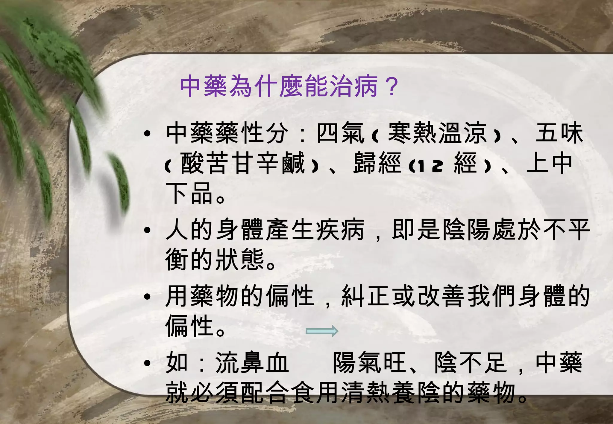 中藥為什麼能治病？
• 中藥藥性分：四氣 ( 寒熱溫涼 ) 、五味
  ( 酸苦甘辛鹹 ) 、歸經 (1 2 經 ) 、上中
  下品。
• 人的身體產生疾病，即是陰陽處於不平
  衡的狀態。
• 用藥物的偏性，糾正或改善我們身體的
  偏性。
• 如：流鼻血     陽氣旺、陰不足，中藥
  就必須配合食用清熱養陰的藥物。
 