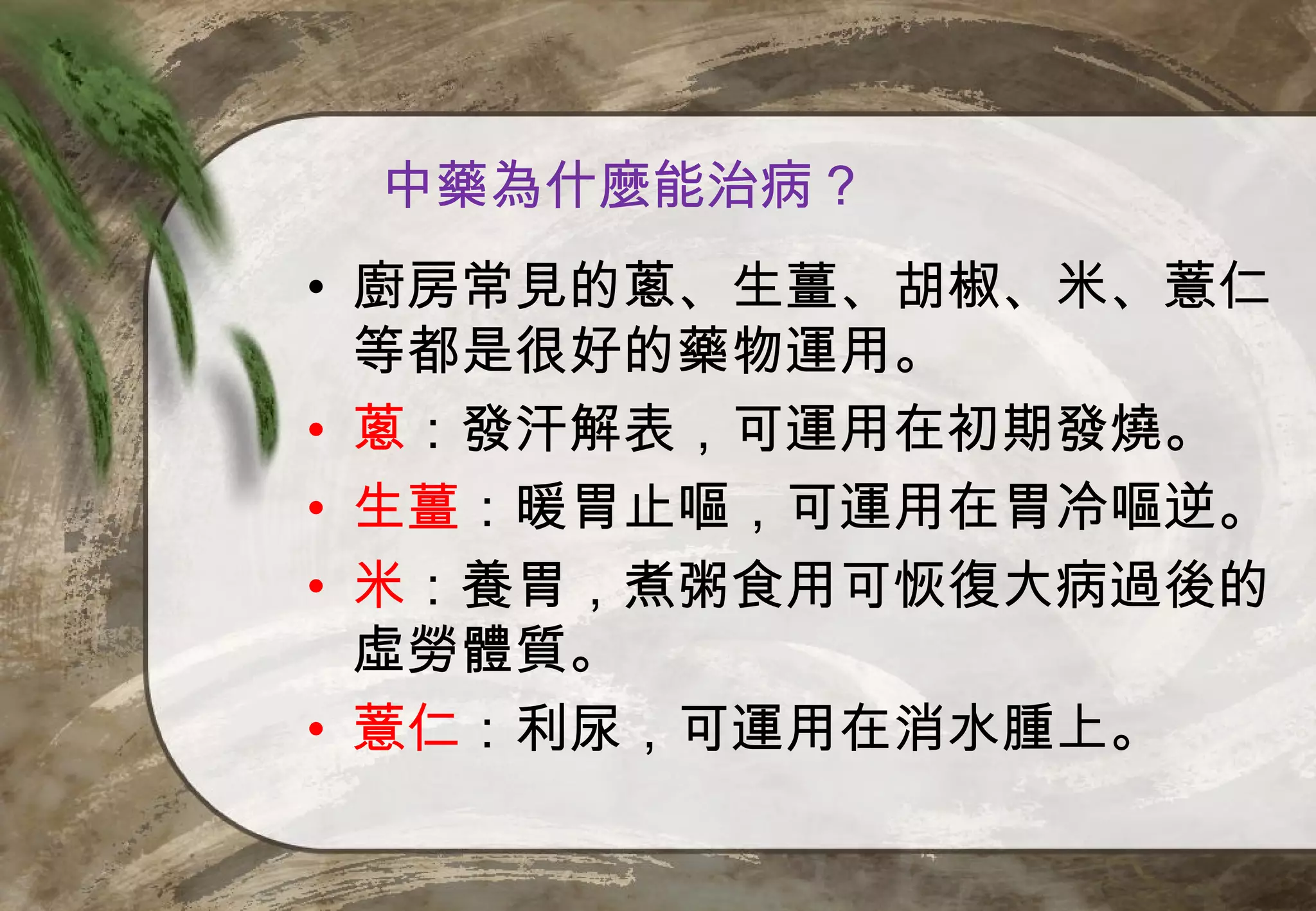 中藥為什麼能治病？
• 廚房常見的蔥、生薑、胡椒、米、薏仁
  等都是很好的藥物運用。
• 蔥：發汗解表，可運用在初期發燒。
• 生薑：暖胃止嘔，可運用在胃冷嘔逆。
• 米：養胃，煮粥食用可恢復大病過後的
  虛勞體質。
• 薏仁：利尿，可運用在消水腫上。
 