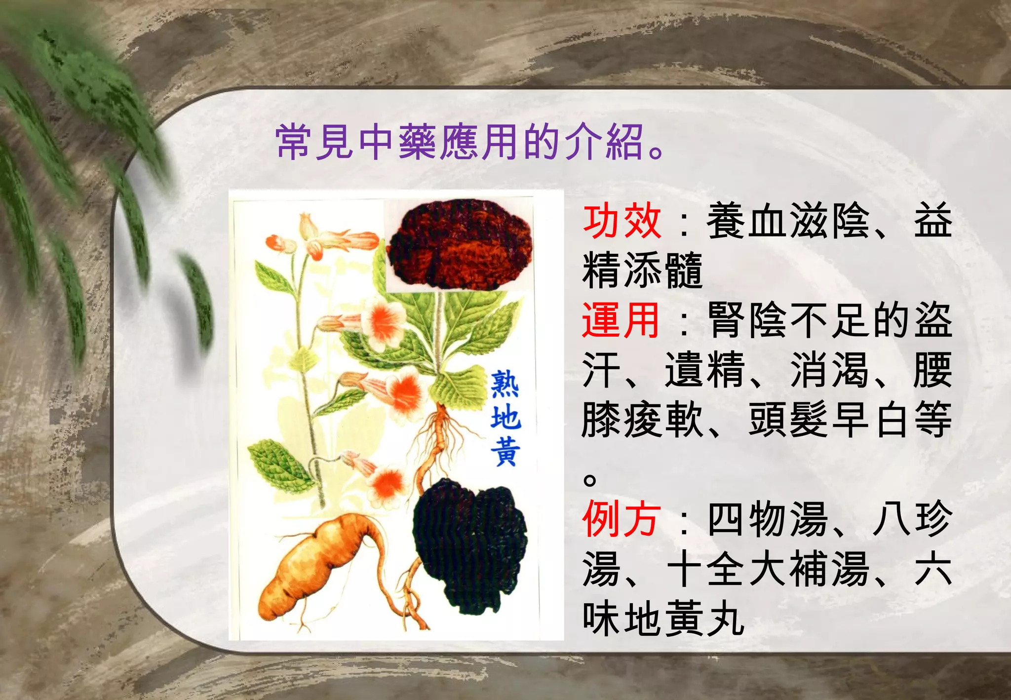 常見中藥應用的介紹。
       功效：養血滋陰、益
       精添髓
       運用：腎陰不足的盜
       汗、遺精、消渴、腰
       膝痠軟、頭髮早白等
       。
       例方：四物湯、八珍
       湯、十全大補湯、六
       味地黃丸
 