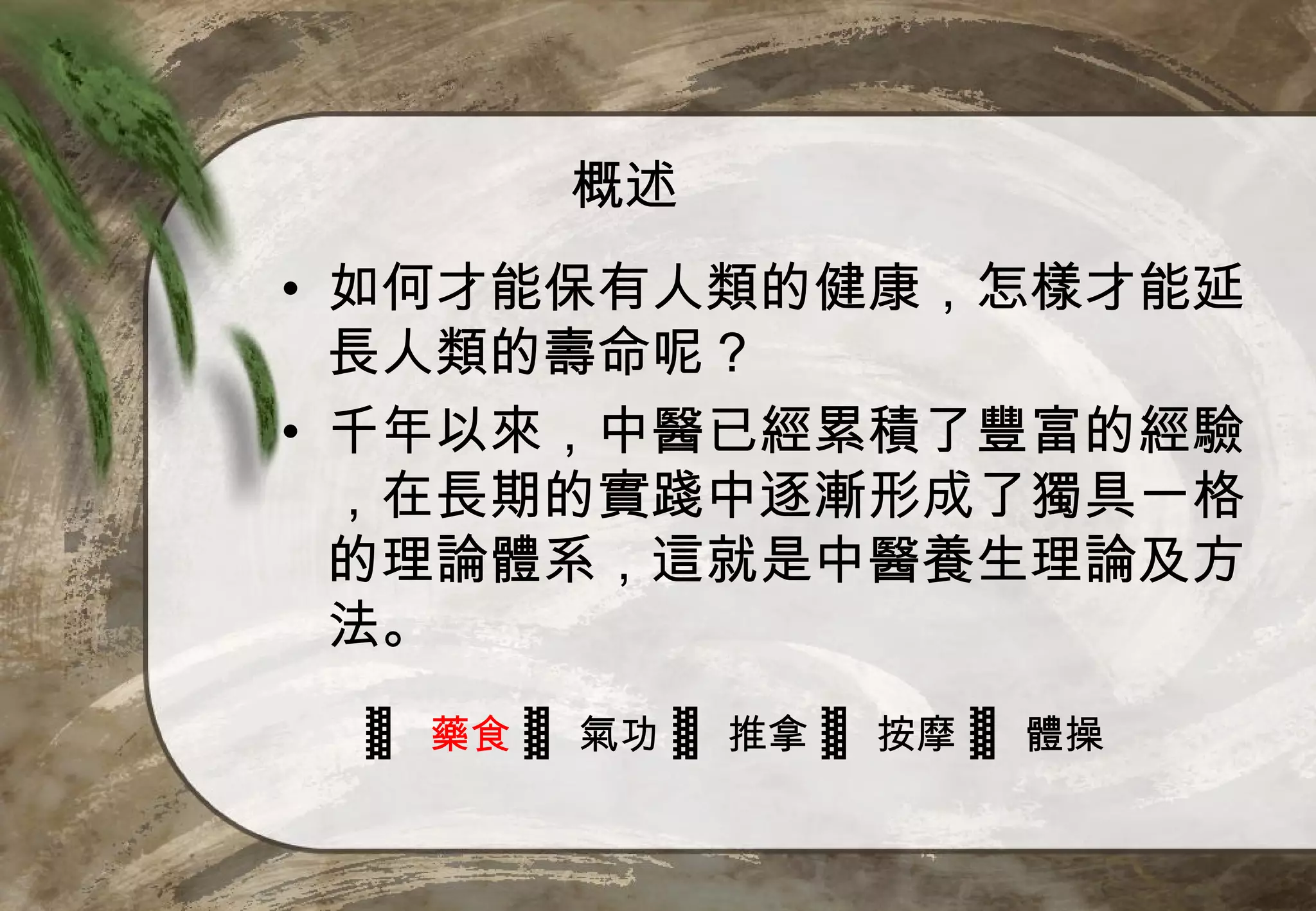 概述
• 如何才能保有人類的健康，怎樣才能延
  長人類的壽命呢？
• 千年以來，中醫已經累積了豐富的經驗
  ，在長期的實踐中逐漸形成了獨具一格
  的理論體系，這就是中醫養生理論及方
  法。
 ▓ 藥食 ▓ 氣功 ▓ 推拿 ▓ 按摩 ▓ 體操
 