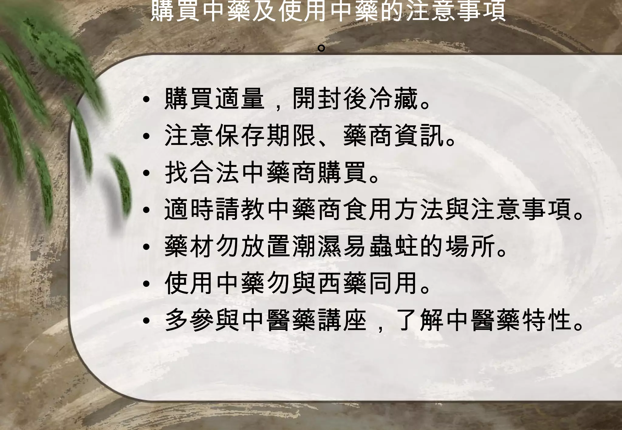 購買中藥及使用中藥的注意事項
       。

•   購買適量，開封後冷藏。
•   注意保存期限、藥商資訊。
•   找合法中藥商購買。
•   適時請教中藥商食用方法與注意事項。
•   藥材勿放置潮濕易蟲蛀的場所。
•   使用中藥勿與西藥同用。
•   多參與中醫藥講座，了解中醫藥特性。
 