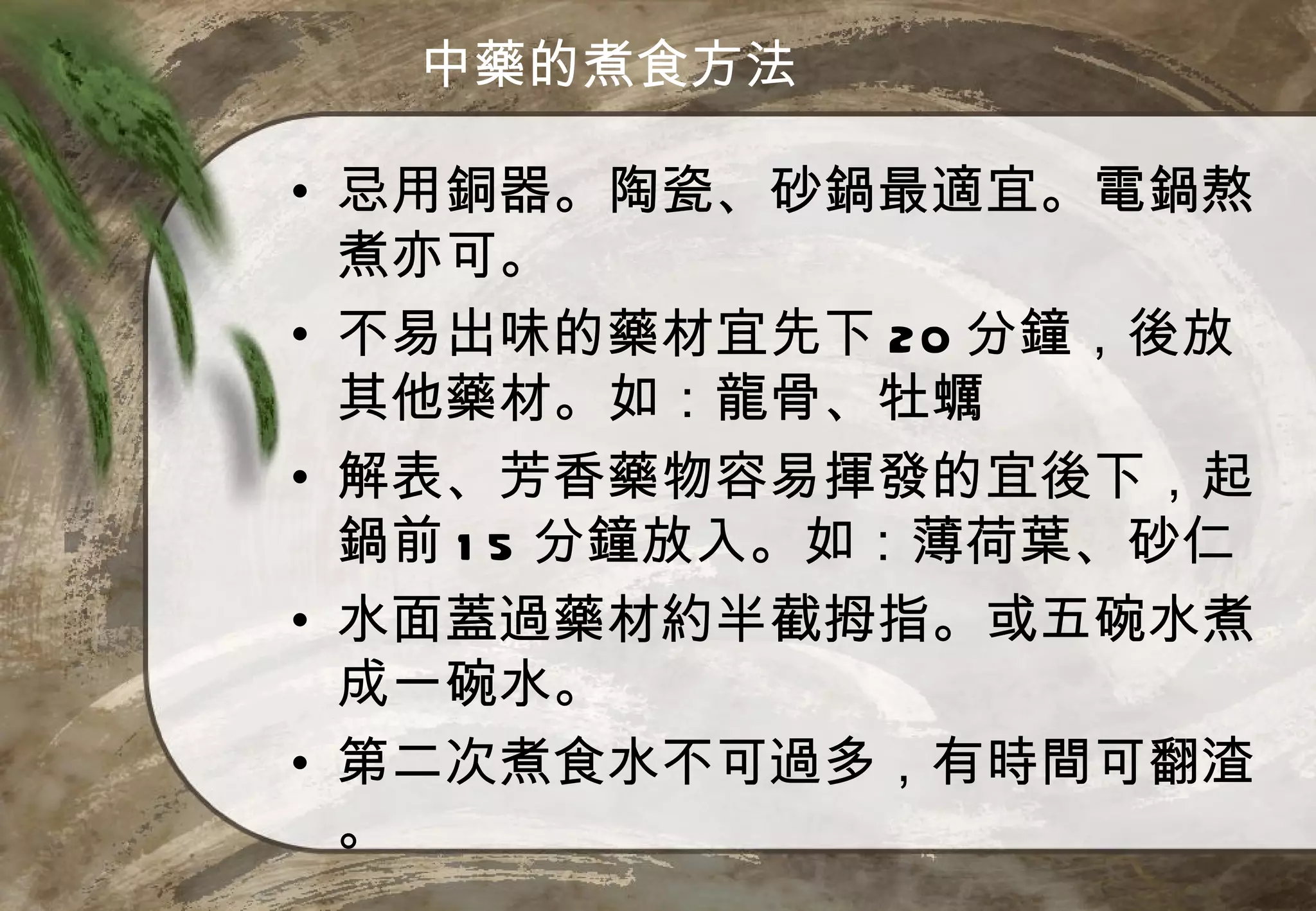 中藥的煮食方法

• 忌用銅器。陶瓷、砂鍋最適宜。電鍋熬
  煮亦可。
• 不易出味的藥材宜先下 20 分鐘，後放
  其他藥材。如：龍骨、牡蠣
• 解表、芳香藥物容易揮發的宜後下，起
  鍋前 1 5 分鐘放入。如：薄荷葉、砂仁
• 水面蓋過藥材約半截拇指。或五碗水煮
  成一碗水。
• 第二次煮食水不可過多，有時間可翻渣
  。
 