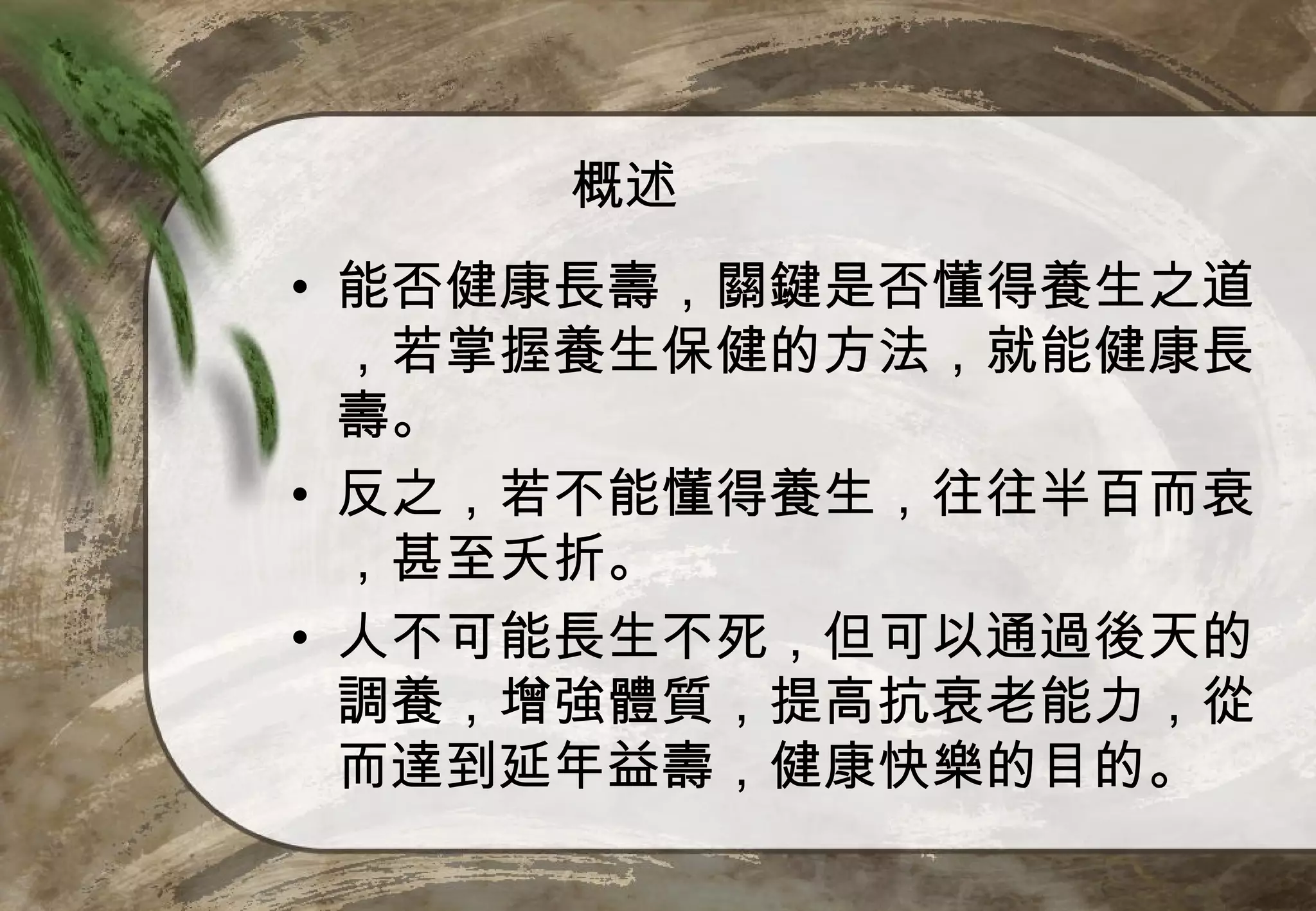 概述
• 能否健康長壽，關鍵是否懂得養生之道
  ，若掌握養生保健的方法，就能健康長
  壽。
• 反之，若不能懂得養生，往往半百而衰
  ，甚至夭折。
• 人不可能長生不死，但可以通過後天的
  調養，增強體質，提高抗衰老能力，從
  而達到延年益壽，健康快樂的目的。
 