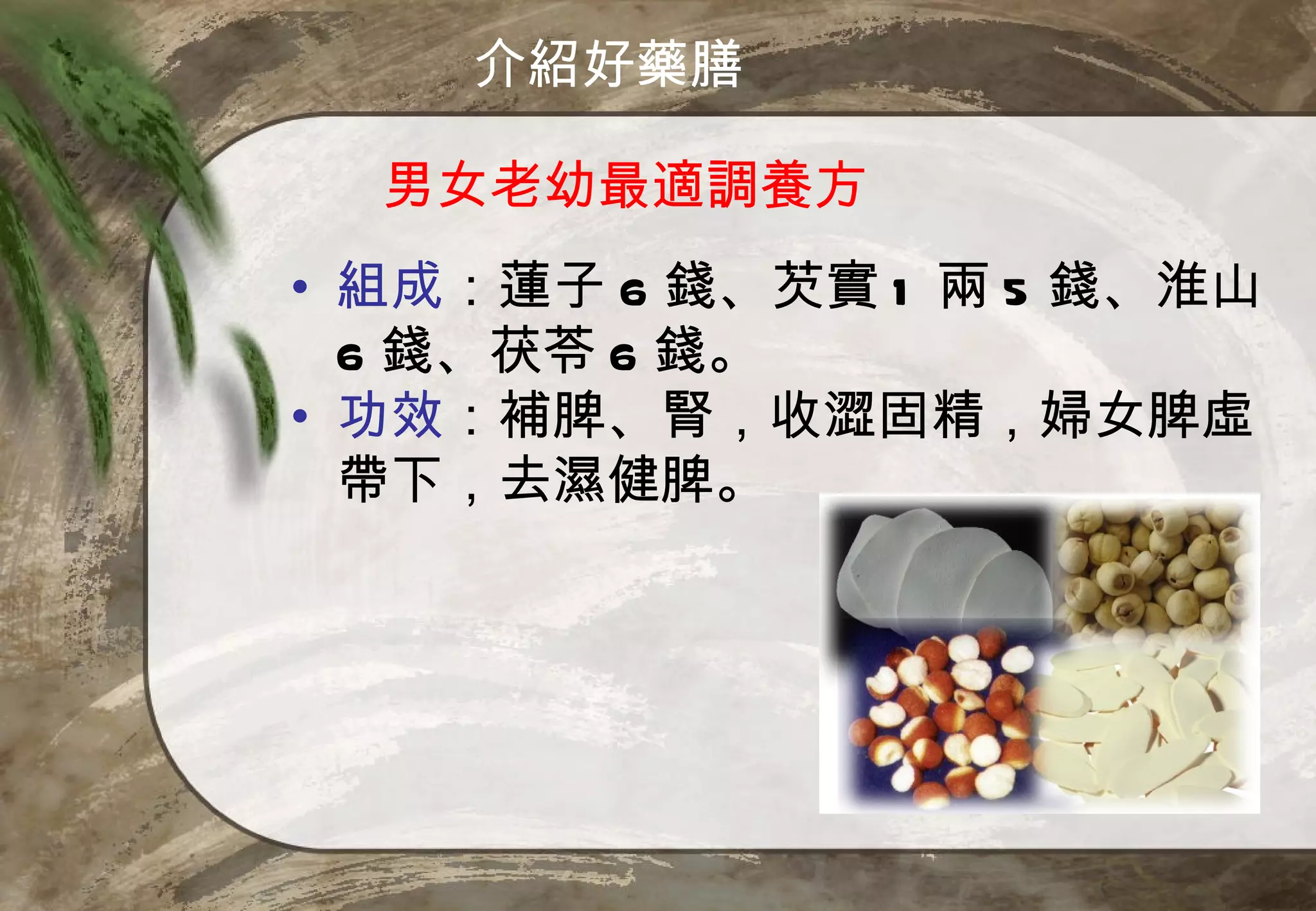 介紹好藥膳

  男女老幼最適調養方
• 組成：蓮子 6 錢、芡實 1 兩 5 錢、淮山
  6 錢、茯苓 6 錢。
• 功效：補脾、腎，收澀固精，婦女脾虛
  帶下，去濕健脾。
 