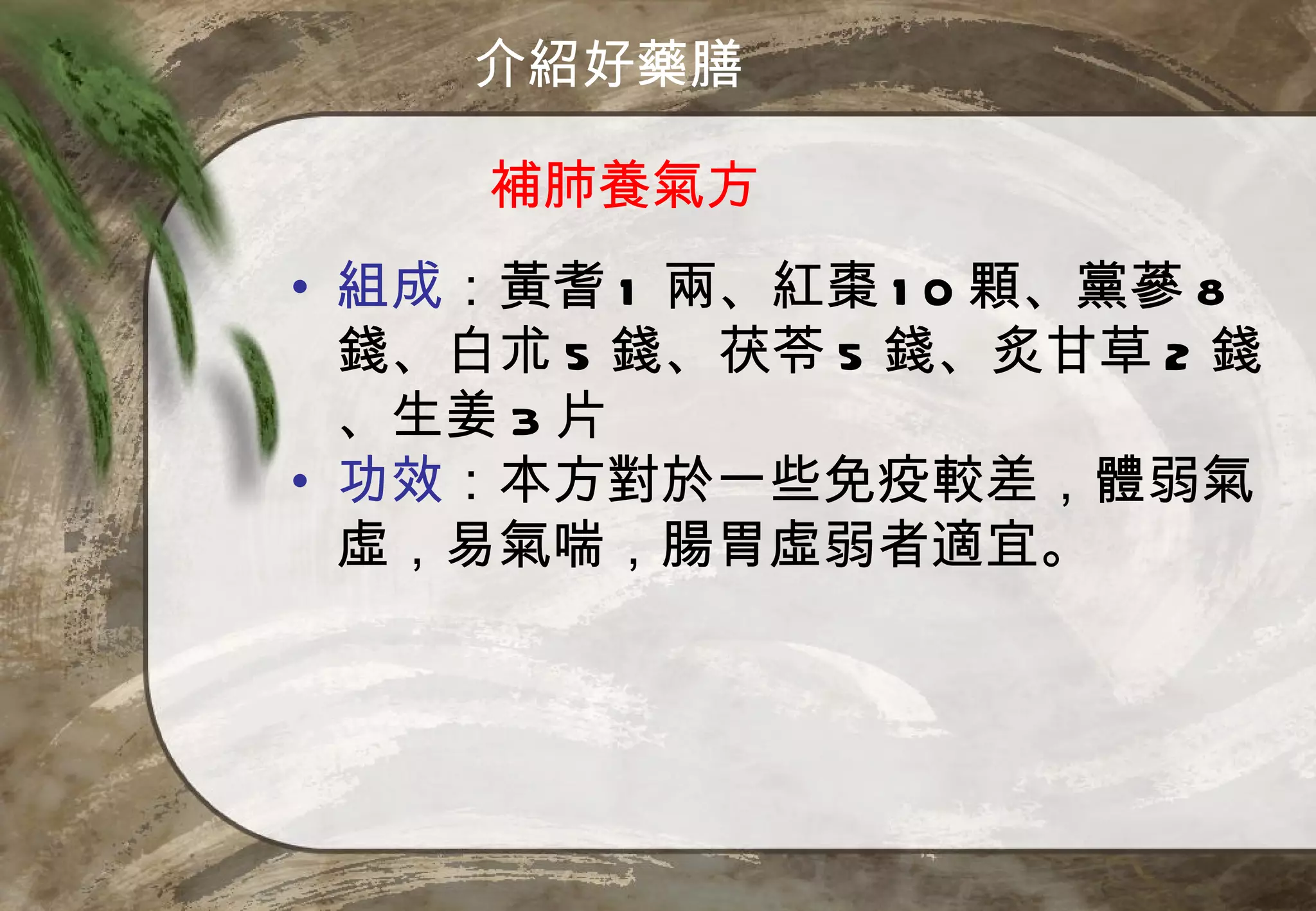 介紹好藥膳

     補肺養氣方
• 組成：黃耆 1 兩、紅棗 1 0 顆、黨蔘 8
  錢、白朮 5 錢、茯苓 5 錢、炙甘草 2 錢
  、生姜 3 片
• 功效：本方對於一些免疫較差，體弱氣
  虛，易氣喘，腸胃虛弱者適宜。
 