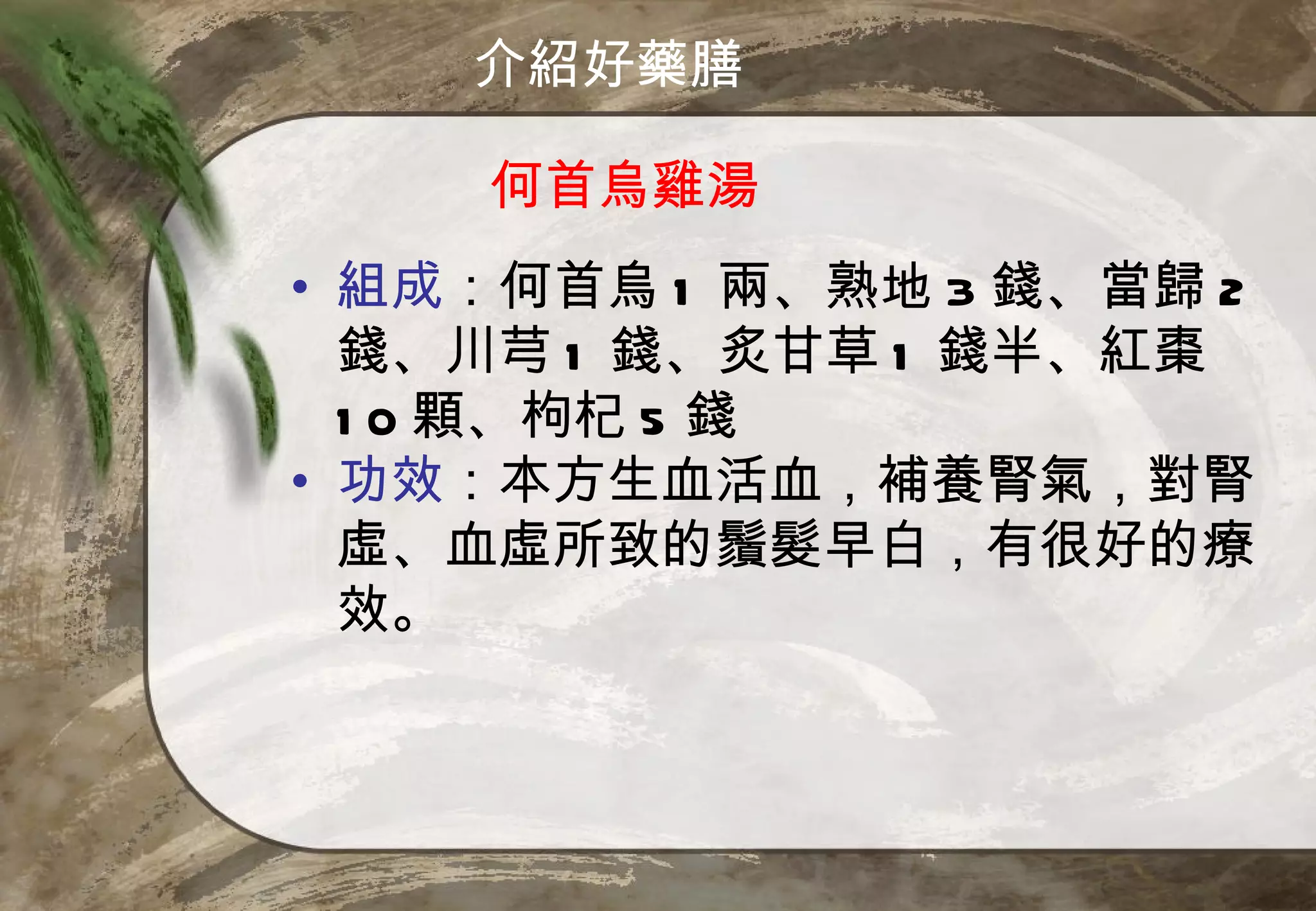 介紹好藥膳

    何首烏雞湯
• 組成：何首烏 1 兩、熟地 3 錢、當歸 2
  錢、川芎 1 錢、炙甘草 1 錢半、紅棗
  1 0 顆、枸杞 5 錢
• 功效：本方生血活血，補養腎氣，對腎
  虛、血虛所致的鬚髮早白，有很好的療
  效。
 