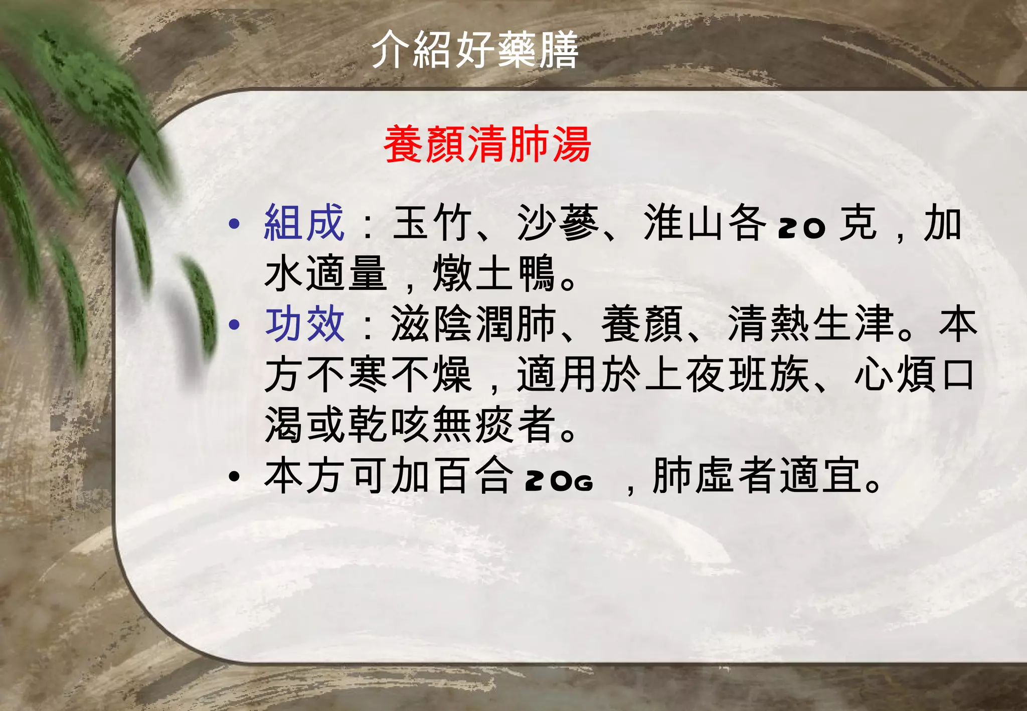 介紹好藥膳

    養顏清肺湯
• 組成：玉竹、沙蔘、淮山各 20 克，加
  水適量，燉土鴨。
• 功效：滋陰潤肺、養顏、清熱生津。本
  方不寒不燥，適用於上夜班族、心煩口
  渴或乾咳無痰者。
• 本方可加百合 20g ，肺虛者適宜。
 