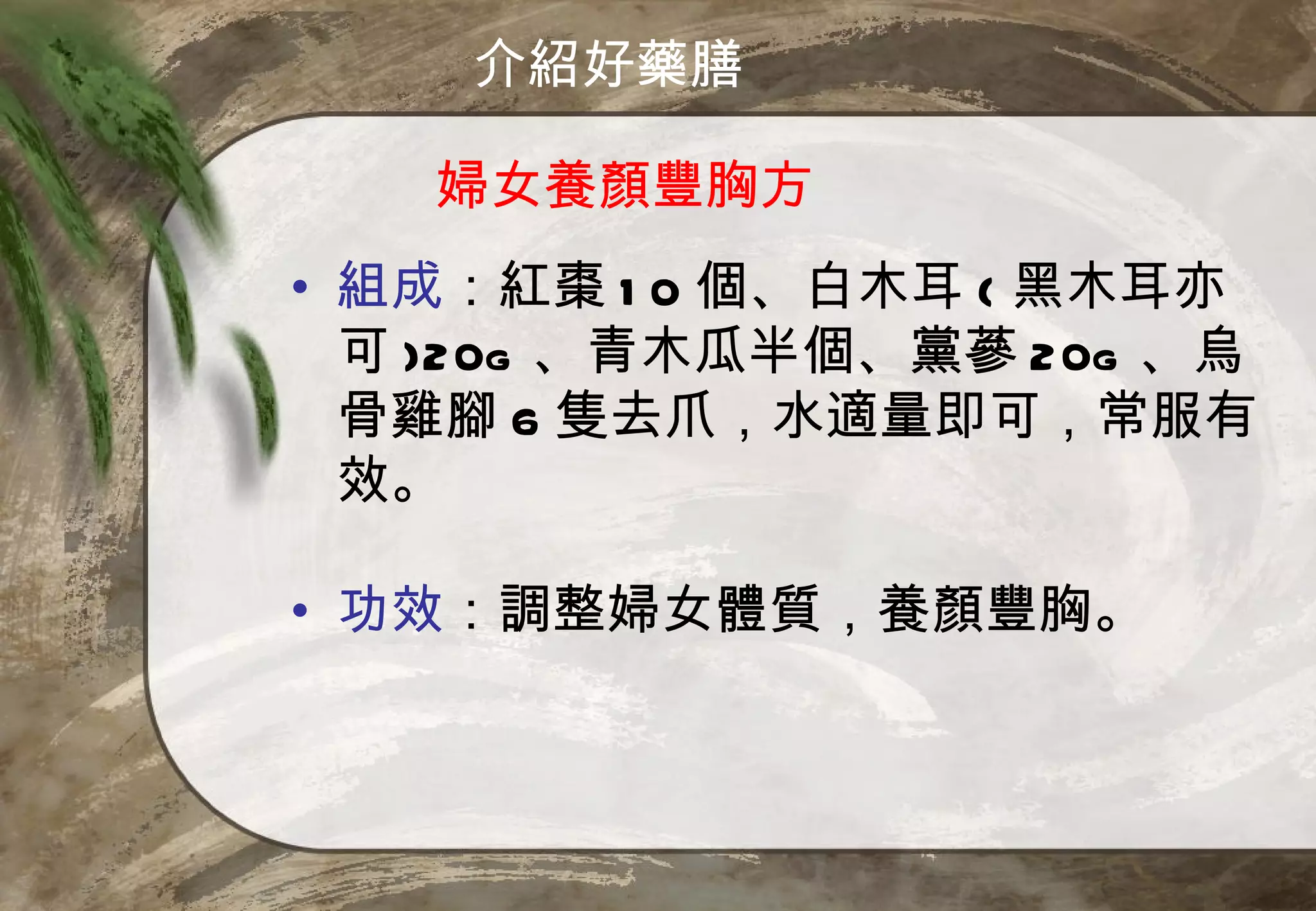 介紹好藥膳

   婦女養顏豐胸方
• 組成：紅棗 1 0 個、白木耳 ( 黑木耳亦
  可 )20g 、青木瓜半個、黨蔘 20g 、烏
  骨雞腳 6 隻去爪，水適量即可，常服有
  效。

• 功效：調整婦女體質，養顏豐胸。
 