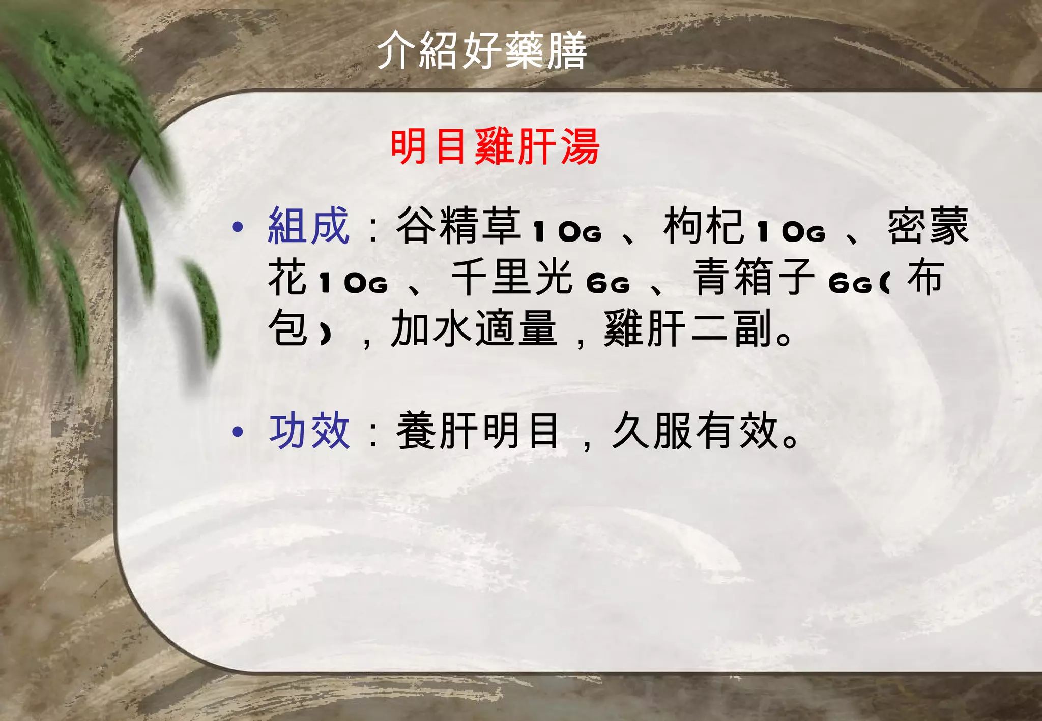 介紹好藥膳

     明目雞肝湯
• 組成：谷精草 1 0g 、枸杞 1 0g 、密蒙
  花 1 0g 、千里光 6g 、青箱子 6g ( 布
  包 ) ，加水適量，雞肝二副。

• 功效：養肝明目，久服有效。
 
