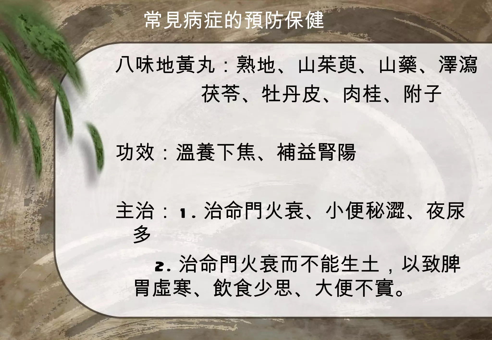 常見病症的預防保健

八味地黃丸：熟地、山茱萸、山藥、澤瀉
    茯苓、牡丹皮、肉桂、附子

功效：溫養下焦、補益腎陽

主治： 1 . 治命門火衰、小便秘澀、夜尿
 多
   2. 治命門火衰而不能生土，以致脾
 胃虛寒、飲食少思、大便不實。
 