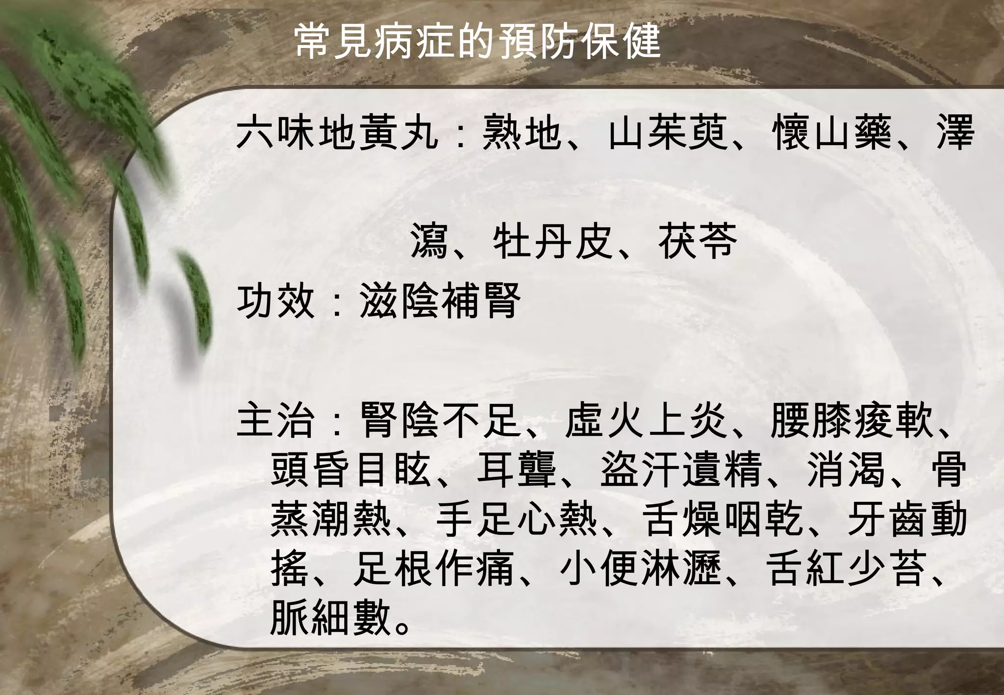 常見病症的預防保健

六味地黃丸：熟地、山茱萸、懷山藥、澤

    瀉、牡丹皮、茯苓
功效：滋陰補腎

主治：腎陰不足、虛火上炎、腰膝痠軟、
 頭昏目眩、耳聾、盜汗遺精、消渴、骨
 蒸潮熱、手足心熱、舌燥咽乾、牙齒動
 搖、足根作痛、小便淋瀝、舌紅少苔、
 脈細數。
 