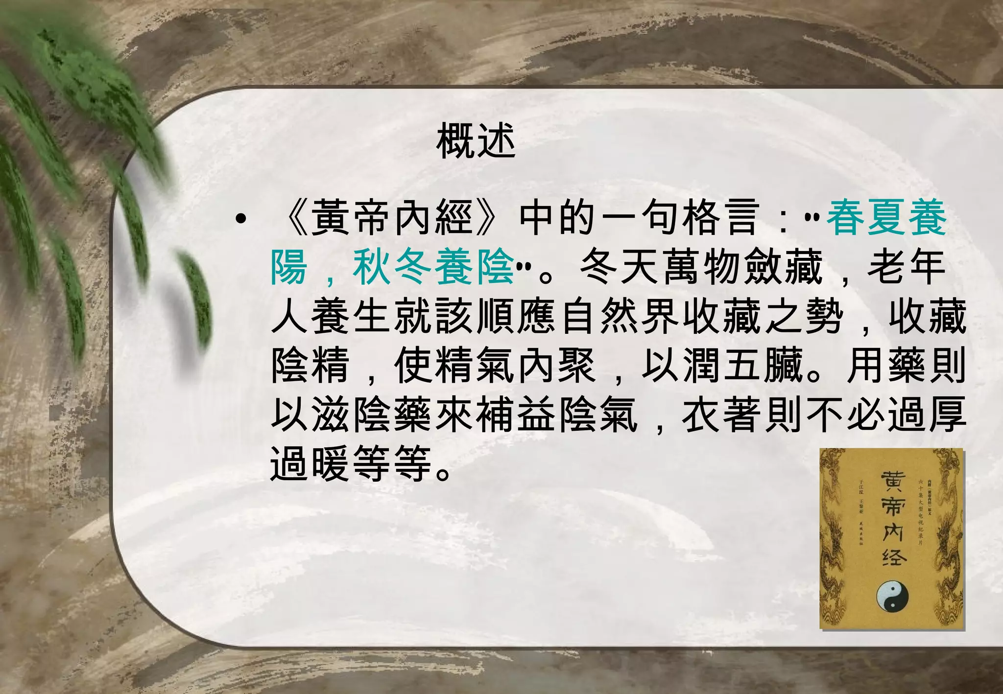 概述
• 《黃帝內經》中的一句格言：“ 春夏養
  陽，秋冬養陰”。冬天萬物斂藏，老年
  人養生就該順應自然界收藏之勢，收藏
  陰精，使精氣內聚，以潤五臟。用藥則
  以滋陰藥來補益陰氣，衣著則不必過厚
  過暖等等。
 
