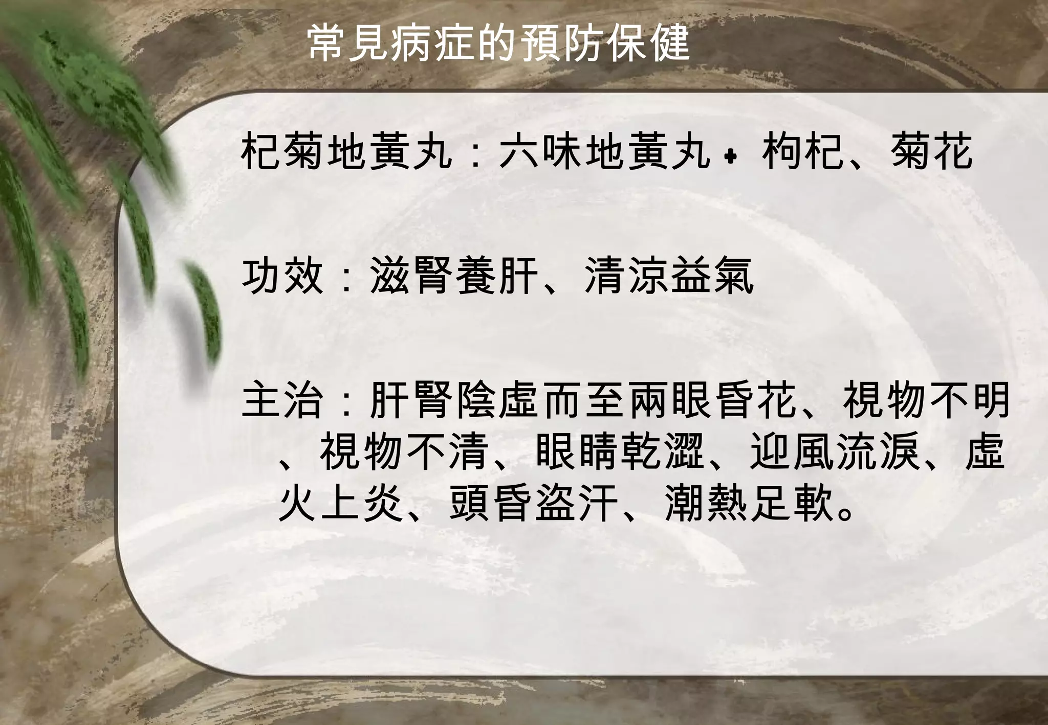 常見病症的預防保健

杞菊地黃丸：六味地黃丸 + 枸杞、菊花

功效：滋腎養肝、清涼益氣

主治：肝腎陰虛而至兩眼昏花、視物不明
 、視物不清、眼睛乾澀、迎風流淚、虛
 火上炎、頭昏盜汗、潮熱足軟。
 