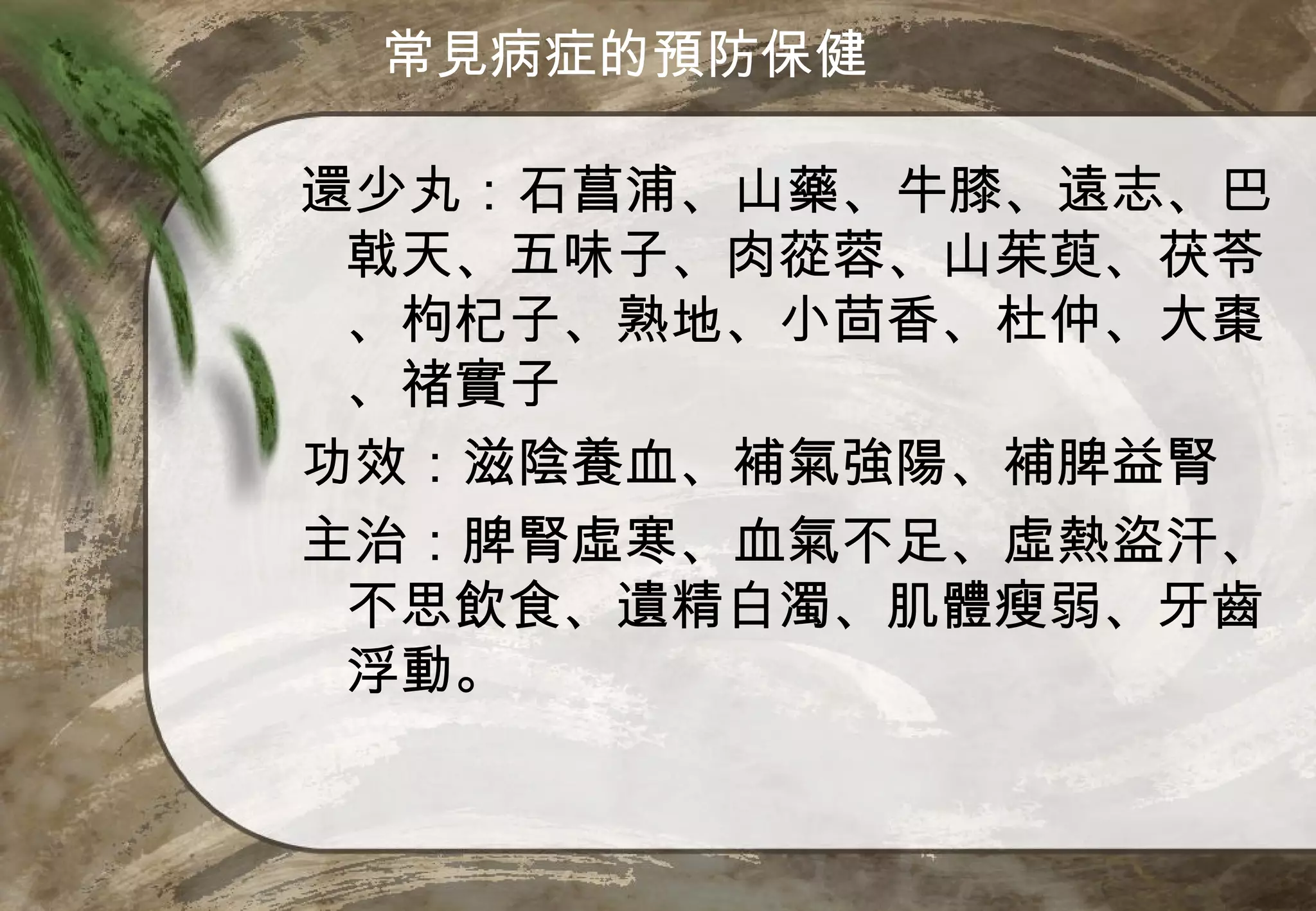 常見病症的預防保健

還少丸：石菖浦、山藥、牛膝、遠志、巴
 戟天、五味子、肉蓯蓉、山茱萸、茯苓
 、枸杞子、熟地、小茴香、杜仲、大棗
 、禇實子
功效：滋陰養血、補氣強陽、補脾益腎
主治：脾腎虛寒、血氣不足、虛熱盜汗、
 不思飲食、遺精白濁、肌體瘦弱、牙齒
 浮動。
 