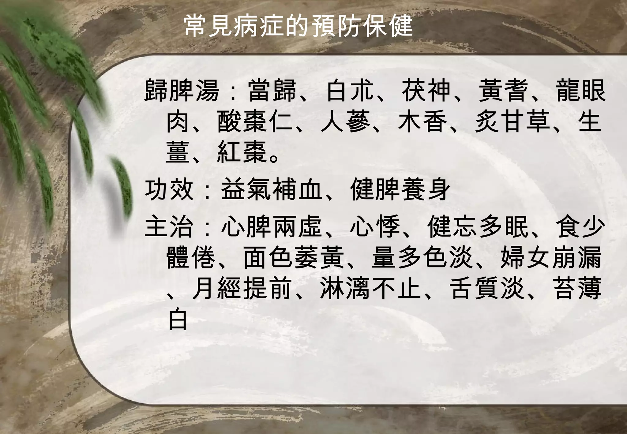 常見病症的預防保健

歸脾湯：當歸、白朮、茯神、黃耆、龍眼
 肉、酸棗仁、人蔘、木香、炙甘草、生
 薑、紅棗。
功效：益氣補血、健脾養身
主治：心脾兩虛、心悸、健忘多眠、食少
 體倦、面色萎黃、量多色淡、婦女崩漏
 、月經提前、淋漓不止、舌質淡、苔薄
 白
 