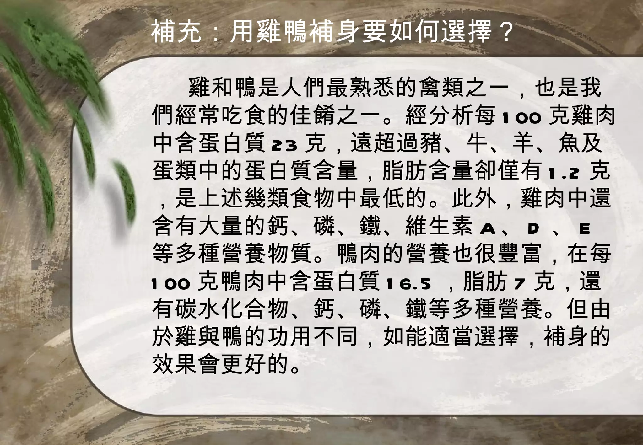 補充：用雞鴨補身要如何選擇？

    雞和鴨是人們最熟悉的禽類之一，也是我
們經常吃食的佳餚之一。經分析每 1 00 克雞肉
中含蛋白質 23 克，遠超過豬、牛、羊、魚及
蛋類中的蛋白質含量，脂肪含量卻僅有 1 .2 克
，是上述幾類食物中最低的。此外，雞肉中還
含有大量的鈣、磷、鐵、維生素 A 、 D 、 E
等多種營養物質。鴨肉的營養也很豐富，在每
1 00 克鴨肉中含蛋白質 1 6.5 ，脂肪 7 克，還
有碳水化合物、鈣、磷、鐵等多種營養。但由
於雞與鴨的功用不同，如能適當選擇，補身的
效果會更好的。
 